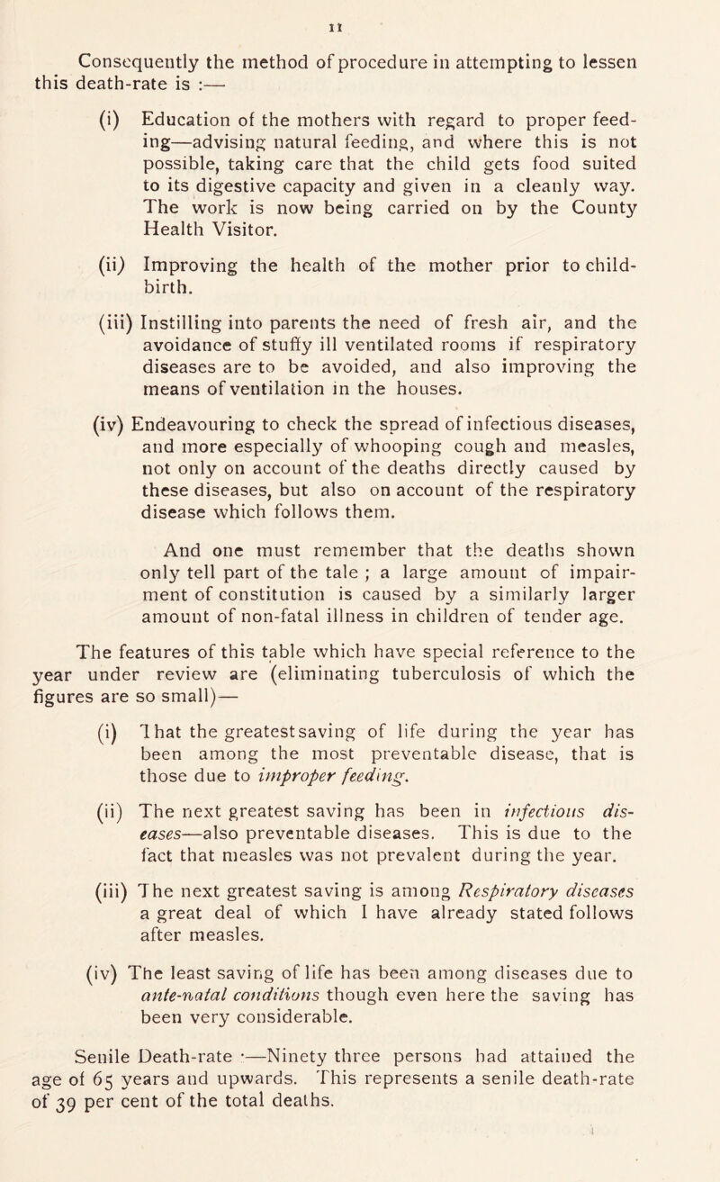 Consequently the method of procedure in attempting to lessen this death-rate is :— (i) Education of the mothers with regard to proper feed- ing—advising natural feeding, and where this is not possible, taking care that the child gets food suited to its digestive capacity and given in a cleanly way. The work is now being carried on by the County Health Visitor. (ii) Improving the health of the mother prior to child- birth. (iii) Instilling into parents the need of fresh air, and the avoidance of stuffy ill ventilated rooms if respiratory diseases are to be avoided, and also improving the means of ventilation in the houses. (iv) Endeavouring to check the spread of infectious diseases, and more especially of whooping cough and measles, not only on account of the deaths directly caused by these diseases, but also on account of the respiratory disease which follows them. And one must remember that the deaths shown only tell part of the tale ; a large amount of impair- ment of constitution is caused by a similarly larger amount of non-fatal illness in children of tender age. The features of this table which have special reference to the year under review are (eliminating tuberculosis of which the figures are so small)— (i) 1 hat the greatest saving of life during the year has been among the most preventable disease, that is those due to improper feeding. (ii) The next greatest saving has been in infectious dis- eases—also preventable diseases. This is due to the fact that measles was not prevalent during the year. (iii) The next greatest saving is among Respiratory diseases a great deal of which I have already stated follows after measles. (iv) The least saving of life has been among diseases due to ante-natal conditions though even here the saving has been very considerable. Senile Death-rate •—Ninety three persons had attained the age of 65 years and upwards. This represents a senile death-rate of 39 per cent of the total deaths. I