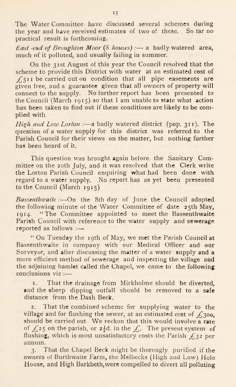 The Water Committee have discussed several schemes during the year and have received estimates of two ot these. So tar no practical result is forthcoming. East -end of Broughton Moor (8 houses) :— a badly watered area, much of it polluted, and usually failing in summer. On the 31st August of this year the Council resolved that the scheme to provide this District with water at an estimated cost of ^511 be carried out on condition that all pipe easements are given free, and a guarantee given that all owners of property will connect to the supply. No further report has been presented to the Council (March 1915) so that 1 am unable to state what action has been taken to find out if these conditions are likely to be com- plied with. High and Low Lorton :—a badly watered district (pop. 311). The question of a water supply for this district was referred to the Parish Council for their views on the matter, but nothing further has been heard of it. This question was brought again belore the .Sanitary Com- mittee on the 20th July, and it was resolved that the Clerk write the Lorton Parish Council enquiring what had been done with regard to a water supply. No report has as yet been presented to the Council (March 1915) Bassenthivaite :—On the 8th day of June the Council adopted the following minute of the Water Committee of date 25th May, 1914. “The Committee appointed to meet the Bassenthwaitc Parish Council with reference to the water supply and sewerage reported as follows :— “ On Tuesday the 19th of May, we met the Parish Council at Bassenthwaite in company with our Medical Officer and our Surveyor, and after discussing the matter of a water supply and a more efficient method of sewerage, and inspecting the village and the adjoining hamlet called the Chapel, we came to the following conclusions viz :— 1. That the drainage from Mirkholme should be diverted, and the sheep dipping outfall should be removed to a safe distance from the Dash Beck. 2. That the combined scheme for supplying water to the village and for flushing the sewer, at an estimated cost of ;^3oo, should be carried out We reckon that this w'ould involve a rate of ^£2^ on the parish, or 2^^. in the The present system of flushing, which is most unsatisfactory costs the Parish ;,{,32 per annum. 3. That the Chapel Beck might be thorougly purified if the owners of Burthwaite Farm, the Melbecks (High and Low) Hole House, and High Barkbeth,were compelled to divert all polluting