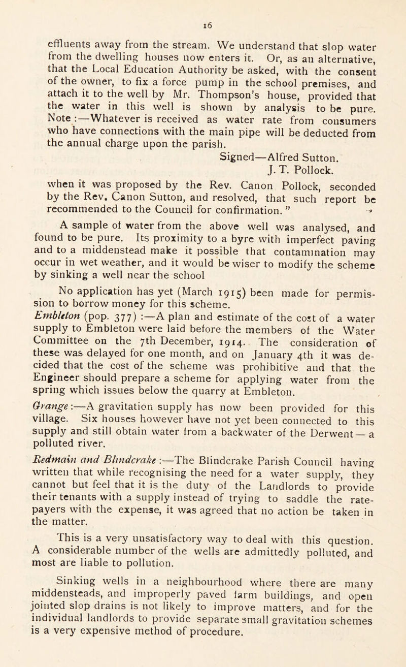 effluents away from the stream. We understand that slop water from the dwelling houses now enters it. Or, as an alternative, that the Local Education Authority be asked, with the consent of the owner, to fix a force pump in the school premises, and attach it to the well by Mr. Thompson’s house, provided that the water in this well is shown by analysis to be pure. Note Whatever is received as water rate from consumers who have connections with the main pipe will be deducted from the annual charge upon the parish. Signed—Alfred Sutton. J. T. Pollock. when it was proposed by the Rev. Canon Pollock, seconded by the Rev, Canon Sutton, and resolved, that such report be recommended to the Council for confirmation. ” -■> A sample ot water from the above well was analysed, and found to be pure. Its proximity to a byre with imperfect paving and to a middenstead make it possible that contamination may occur in wet weather, and it would be wiser to modify the scheme by sinking a well near the school No application has yet (March 1915) been made for permis- sion to borrow money for this scheme. Embleton (pop. 377) A plan and estimate of the cost of a water supply to Embleton were laid before the members of the Water Committee on the 7th December, 1914. The consideration of these was delayed for one month, and on January 4th it was de- cided that the cost of the scheme was prohibitive and that the Engineer should prepare a scheme for applying water from the spring which issues below the quarry at Embleton. Grange;—A gravitation supply has now^ been provided for this village. Six houses however have not yet been connected to this supply and still obtain water from a backwater of the Derwent — a polluted river. Eedmain and Blindcrake :—The Blindcrake Parish Council having written that while recognising the need for a water supply, they cannot but feel that it is the duty of the Landlords to provide their tenants with a supply instead of trying to saddle the rate- payers with the expense, it was agreed that no action be taken in the matter. This is a very unsatisfactory way to deal with this question. A considerable number of the wells are admittedly polluted, and most are liable to pollution. Sinking wells in a neighbourhood where there are many middensteads, and improperly paved farm buildings, and open jointed slop drains is not likely to improve matters, and for the individual landlords to provide separate small gravitation schemes is a very expensive method of procedure.
