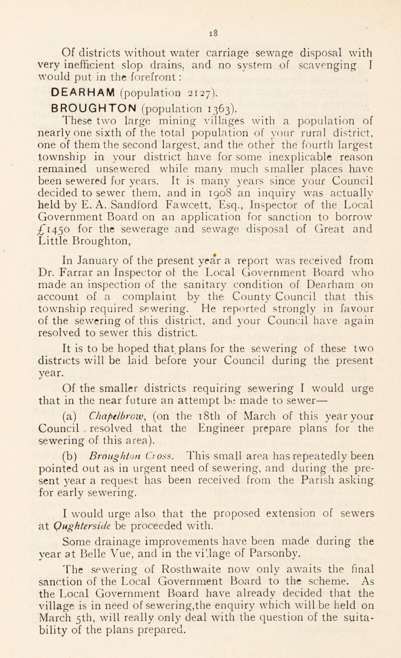 Of districts without water carriage sewage disposal with very inefficient slop drains, and no system of scavenging 1 would put in the forefront: DEARHAM (pop ulation 2127). BROUGHTON (popul ation 1363). These two large mining villages with a population of nearly one sixth of the total population of your rural district, one of them the second largest, and the othef the fourth largest township in your district have for some inexplicable reason remained unsewered while many much smaller places have been sewered for years. It is many years since your Council decided to sewer them, and in igo8 an inquiry was actually held by E. A. Sandford Fawcett, Esq., Inspector of the Local Government Board on an application for sanction to borrow £1450 for the sewerage and sewage disposal of Great and Little Broughton, In January of the present year a report w^as received from Dr. Farrar an Inspector ot the Local Government Board who made an inspection of the sanitary condition of Dearham on account of a complaint by the County Council that this township required sewering. He reported strongly in favour of the sewering of this district, and your Council have again resolved to sewer this district. It is to be hoped that plans for the sewering of these two districts wall be laid before your Council during the present year. Of the smaller districts requiring sewering I would urge that in the near future an attempt be made to sewer— (a) Chapelbrow, (on the i8th of March of this year your Council resolved that the Engineer prepare plans for the sewering of this area). (b) Broughton Cooss. This small area has repeatedly been pointed out as in urgent need of sewering, and during the pre- sent 3'ear a request has been received from the Parish asking for early sewering. I would urge also that the proposed extension of sewers at Qughtersicte be proceeded with. Some drainage improvements have been made during the year at Belle Vue, and in the village of Parsonb}-. The sewering of Rosthwaite now only awaits the final sanction of the Local Government Board to the scheme. As the Local Government Board have already decided that the village is in need of sewering,the enquiry which will be held on March 5th, wall really only deal with the question of the suita- bility of the plans prepared.
