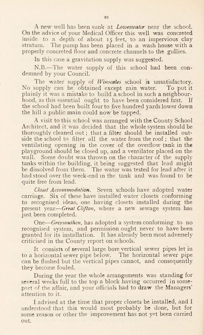 A new well has been sunk at Loweswater near the school. On the advice of your Medical Officer this well was concreted inside to a depth of about 15 feet, to an impervious clay stratum. The pump has been placed in a wash house with a properly concreted floor and concrete channels to the gullies. In this case a gravitation supply was suggested. N.B.—The water supply of this school had been con- demned by your Council. The water supply of Winscales school is unsatisfactory. No supply can be obtained except rain water. To put it plainly it was a mistake to build a school in such a neighbour- hood, as this essential ought to have been considered first. If the school had been built four to five hundred yards low^er down the hill a public main could now be tapped. A visit to this school was arranged with the County School Architect, and it was decided that the whole system should be thoroughly cleaned out ; that a filter should be installed out- side the school to filter all the water from the roof ; that the ventilating opening in the cover of the overflow tank in the playground should be closed up, and a ventilator placed on the wall. Some doubt was thrown on the character of the supply tanks within the building, it being suggested that lead might be dissolved from them. The water was tested for lead after it had stood over the week-end in the tank and was found to be quite free from lead. Closet Accommodation. Seven schools have adopted water carriage. Six of these have installed water closets conforming to recognised ideas, one having closets installed during the present year—Great Clifton.^ where a new sewage system has just been completed. One—Greysotdhen., has adopted a system conforming to no recognised system, and permission ought never to have been granted for its installation. It has already been most adversely criticised in the County report on schools. It consists of several large bore vertical sew^er pipes let in to a horizontal sewer pipe below. The horizontal sewer pipe can be flushed but the vertical pipes cannot, and consequently they become fouled. During the year the whole arrangements was standing for several weeks full to the top a block having occurred in some- part of the affair, and your officials had to draw the Managers’ attention to it. I advised at the time that proper closets be installed, and I understood that this would most probably be done, but for some reason or other the improvement has not yet been carried out.