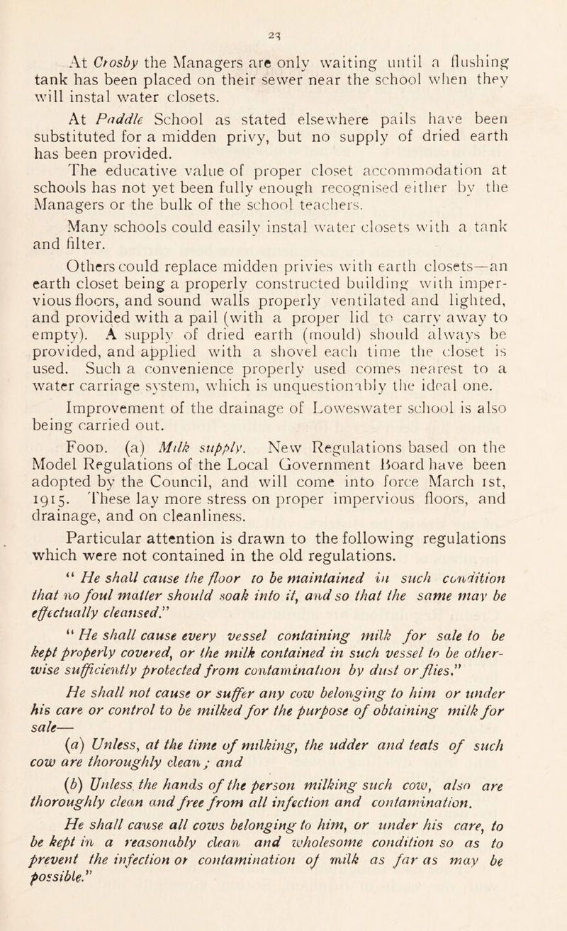 At Ctosby the Managers are only waiting until a flushing tank has been placed on their sewer near the school when they will instal water closets. At Paddle School as stated elsewhere pails have been substituted for a midden privy, but no supply of dried earth has been provided. The educative value of proper closet accommodation at schools has not yet been fully enough recognised either by the Managers or the bulk of the school teachers. Many schools could easily instal water closets with a tank and fdter. Others could replace midden privies with earth closets—an earth closet being a properly constructed building with imper- vious floors, and sound walls properly ventilated and lighted, and provided with a pail (with a proper lid to carry away to empty). A supply of dried earth (mould) should always be provided, and aj^plied wdth a shovel each time the closet is used. Such a convenience properly used comes nearest to a water carriage system, which is unquestionabiy the ideal one. Improvement of the drainage of Lowes water school is also being carried out. Food, (a) Mdk supply. New Regulations based on the Model Regulations of the Local Government Board liave been adopted by the Council, and will come into force March ist, 1915. d'hese lay more stress on proper impervious floors, and drainage, and on cleanliness. Particular attention is drawn to the following regulations which were not contained in the old regulations. “ He shall cause the floor to he maintained in such condition that no foul matter should soak into it^ and so that the same may be effectually cleansed.'' “ He shall cause every vessel containing milk for sale to be kept properly covered^ or the milk contained in such vessel to be other- wise sufficiently protected from contamination by dust or flies, He shall not cause or suffer any coiv belonging to him or under his care or control to be milked for the purpose of obtaining mitk for sale— {a) Unless^ at the time of milking, the udder and teats of such cow are thoroughly dean; and {P) Unless the hands of the person milking such cow, also are thoroughly clean and free from all infection and contamination. He shall cause all cows belonging to him, or under his care, to be kept in a reasonably clean and wholesome condition so as to prevent the infection or contamination of milk as far as may be possible.