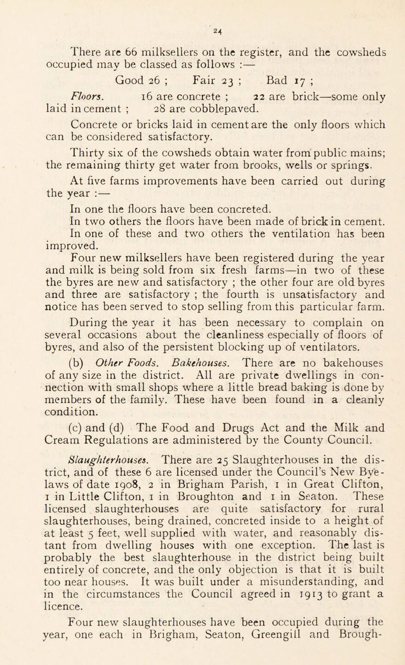There are 66 milksellers on the register, and the cowsheds occupied may be classed as follows :— Good 26 ; Fair 23 ; Bad 17 ; Floors. 16 are concrete ; 22 are brick—some only laid in cement ; 28 are cobblepaved. Concrete or bricks laid in cement are the only floors which can be considered satisfactory. Thirty six of the cowsheds obtain water from public mains; the remaining thirty get water from brooks, wells or springs. At five farms improvements have been carried out during the year :— In one the floors have been concreted. In two others the floors have been made of brick in cement. In one of these and two others the ventilation has been improved. Four new milksellers have been registered during the year and milk is being sold from six fresh farms—in two of these the byres are new and satisfactory ; the other four are old byres and three are satisfactory ; the fourth is unsatisfactory and notice has been served to stop selling from this particular farm. During the year it has been necessary to complain on several occasions about the cleanliness especially of floors of byres, and also of the persistent blocking up of ventilators. (b) Other Foods. Bakehouses. There are no bakehouses of any size in the district. All are private dwellings in con- nection with small shops where a little bread baking is done by members of the family. These have been found in a cleanly condition. (c) and (d) The Food and Drugs Act and the Milk and Cream Regulations are administered by the County Council. Slaughterhouses. There are 25 Slaughterhouses in the dis- trict, and of these 6 are licensed under the Council’s New Bve- laws of date 1908, 2 in Brigham Parish, i in Great Clifton, I in Little Clifton, i in Broughton and i in Seaton. These licensed slaughterhouses are quite satisfactory for rural slaughterhouses, being drained, concreted inside to a height of at least 5 feet, well supplied with water, and reasonably dis- tant from dwelling houses with one exception. The last is probably the best slaughterhouse in the district being built entirely of concrete, and the only objection is that it is built too near houses. It was built under a misunderstanding, and in the circumstances the Council agreed in 1913 to grant a licence. Four new slaughterhouses have been occupied during the year, one each in Brigham, Seaton, Greengill and Brough-