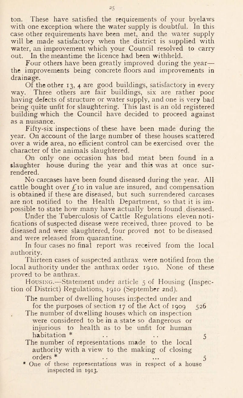 ton. These have satished the requirements of your byelaws with one exception where the water supply is doubtful. In this case other requirements have been met, and the water supply will be made satisfactory when the district is supplied with water, an improvement which your Council resolved to carry out. In the meantime the licence had been withheld. Four others have been greatly improved during the year— the improvements being concrete floors and improvements in drainage. Of the other 13, 4 are good buildings, satisfactory in every way. Three others are fair buildings, six are rather poor having defects of structure or water supply, and one is very bad being quite unfit for slaughtering. This last is an old registered building which the Council have decided to proceed against as a nuisance. Fifty-six inspections of these have been made during the year. On account of the large number of these houses scattered over a wide area, no efficient control can be exercised over the character of the animals slaughtered. On only one occasion has bad meat been found in a slaughter house during the year and this was at once sur- rendered. No carcases have been found diseased during the year. All cattle bought over £10 in value are insured, and compensation is obtained if these are diseased, but such surrendered carcases are not notified to the Health Department, so that it is im- possible to state how many have actually been found diseased. Under the Tuberculosis of Cattle Regulations eleven noti- fications of suspected disease were received, three proved to be diseased and were slaughtered, four proved not to be diseased and were released from quarantine. In four cases no final report was received from the local authority. Thirteen cases of suspected anthrax were notified from the local authority under the anthrax order igio. None of these proved to be anthrax. Housing.—Statement under article 5 of Housing (Inspec- tion of District) Regulations, 1910 (September 2nd). The number of dwelling houses inspected under and for the purposes of section 17 of the Act of 1909 526 The number of dwelling houses which on inspection were considered to be in a state so dangerous or injurious to health as to be unfit for human habitation * . . . . 5 The number of representations made to the local authority with a view to the making of closing orders * . . ... 5 * One of these representations was in respect of a house inspected in 1913.