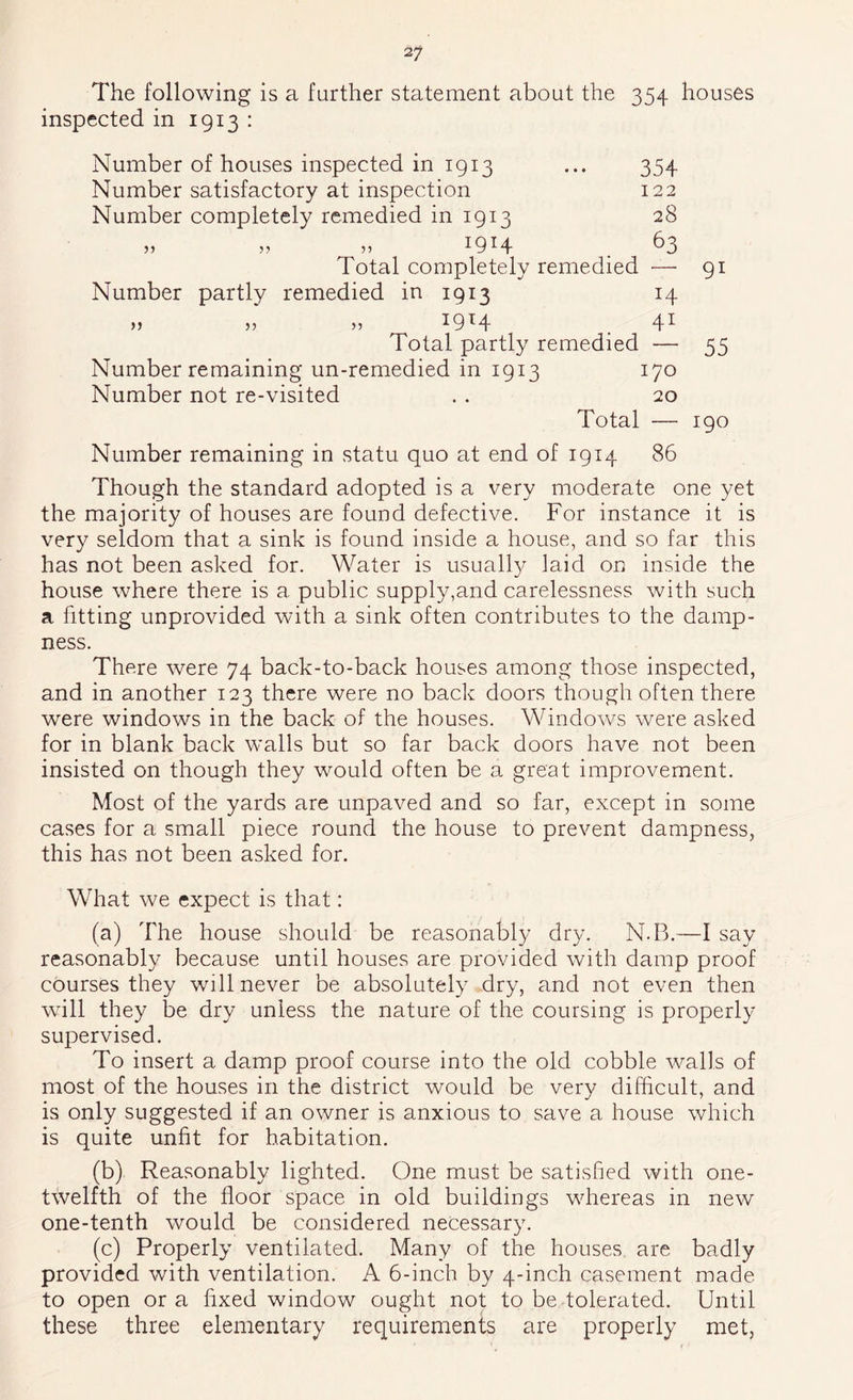 The following is a further statement about the inspected in 1913 : 354 houses Number of houses inspected in 1913 ... 354 Number satisfactory at inspection 122 Number completely remedied in 1913 28 Total completely remedied — 91 Number partly remedied in 1913 14 5) >■) ^9^4 . 4^ Total partly remedied — 55 Number remaining un-remedied in 1913 170 Number not re-visited . . 20 Total — 190 Number remaining in statu quo at end of 1914 86 Though the standard adopted is a very moderate one yet the majority of houses are found defective. For instance it is very seldom that a sink is found inside a house, and so far this has not been asked for. Water is usuall}^ laid on inside the house where there is a public supply,and carelessness with such a fitting unprovided with a sink often contributes to the damp- ness. There were 74 back-to-back houses among those inspected, and in another 123 there were no back doors though often there were windows in the back of the houses. Windows were asked for in blank back walls but so far back doors have not been insisted on though they would often be a great improvement. Most of the yards are unpaved and so far, except in some cases for a small piece round the house to prevent dampness, this has not been asked for. What we expect is that: (a) The house should be reasonably dry. N.B.—I say reasonably because until houses are provided with damp proof courses they will never be absolutely dry, and not even then will they be dry unless the nature of the coursing is properly- supervised. To insert a damp proof course into the old cobble walls of most of the houses in the district would be very difficult, and is only suggested if an owner is anxious to save a house which is quite unfit for habitation. (b) Reasonably lighted. One must be satisfied with one- twelfth of the floor space in old buildings whereas in new one-tenth would be considered necessary. (c) Properly ventilated. Many of the houses, are badly provided with ventilation. A 6-inch by 4-inch casement made to open ora hxed window ought not to be tolerated. Until these three elementary requirements are properly met,
