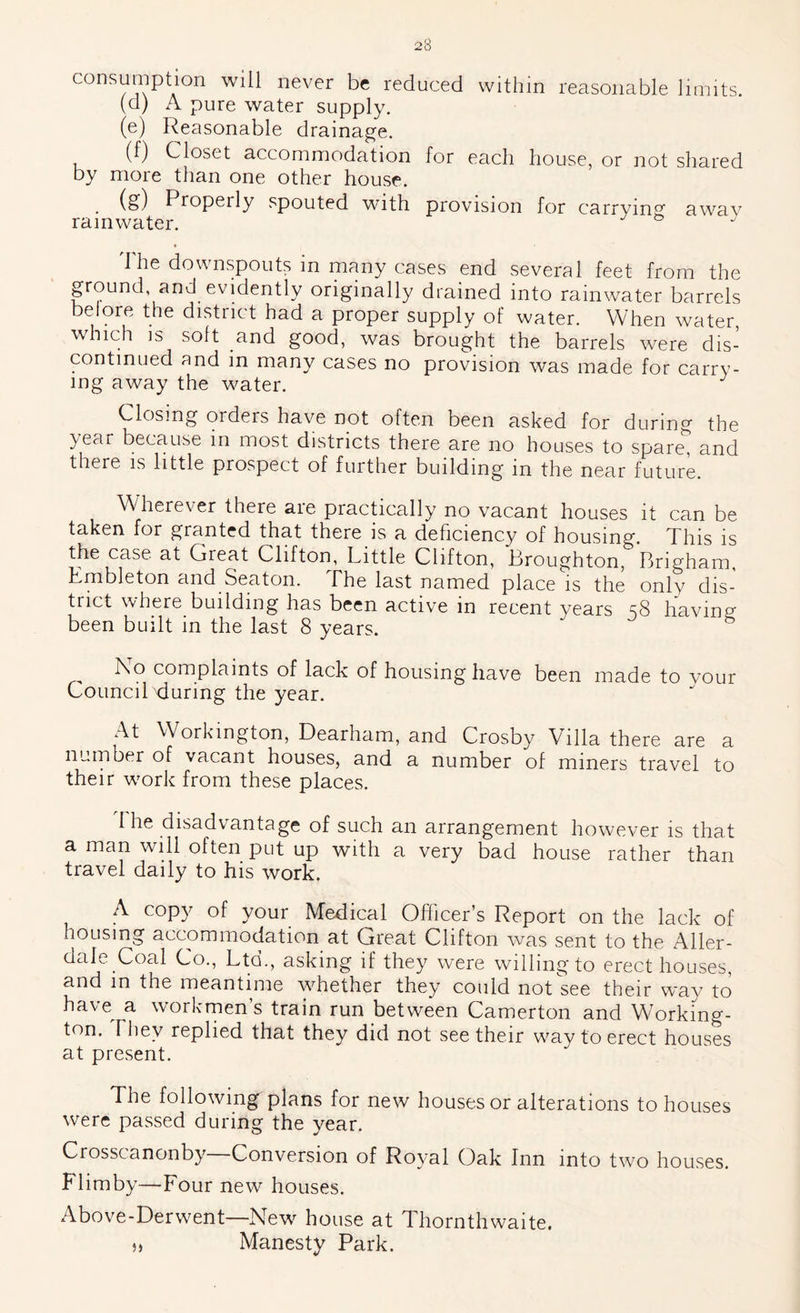 consumption will never be reduced within reasonable limits. (a) A pure water supply. (e) Reasonable drainage. (f) Closet accommodation for each house, or not shared by more than one other house. is) Properly spouted with provision for carryin*^ awav rainwater. The downspouts in many cases end several feet from the ground, and evidently originally drained into rainwater barrels beiore the district had a proper supply of water. When water which is soft and good, was brought the barrels were dis- continued and in many cases no provision was made for carry- ing away the w^ater. Closing orders have not often been asked for during the 3/ear because in most districts there are no houses to spare, and there is little prospect of further building in the near future. Wherever there are practically no vacant houses it can be taken for granted that there is a deficiency of housing. This is the case at Great Clifton, Little Clifton, Broughton, Brigham, Embleton and Seaton. The last named place is the only dis- trict where_building has been active in recent years 58 having- been built in the last 8 years. I\o complaints of lack of housing have been made to vour Councilxiuring the year. At W^orkington, Dearham, and Crosby Villa there are a number of vacant houses, and a number of miners travel to their work from these places. 1 he disadvantage of such an arrangement however is that a man will often put up with a very bad house rather than travel daily to his work. A copy of your Medical Officer’s Report on the lack of housing accommodation at Great Clifton was sent to the Aller- dale Coal Co., Ltd., asking if they were willingto erect houses, and in the meantime whether they could not We their way to have^ a workrnens train run between Camerton and Working- ton. They replied that they did not see their way to erect houses at present. The following plans for new houses or alterations to houses were passed during the year. Crosscanonb}^ Conversion of Ro}''al Oak Inn into two houses. Flimby—Four new houses. Above-Derwent—New house at Thornthwaite. „ Manesty Park.
