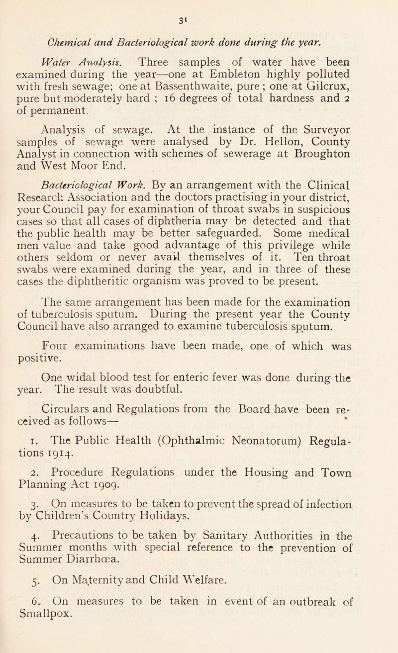 Chemical and Bacteriological work done during the year. Water Analysis. Three samples of water have been examined during the year—one at Embleton highly polluted with fresh sewage; one at Bassenthwaite, pure ; one at Gilcrux, pure but moderately hard ; i6 degrees of total hardness and 2 of permanent. Analysis of sewage. At the instance of the Surveyor samples of sewage were analysed by Dr. Hellon, County Analyst in connection with schemes of sewerage at Broughton and West Moor End. Bacteriological Work. By an arrangement with the Clinical Research Association and the doctors practising in your district, your Council pay for examination of throat swabs in suspicious cases so that all cases of diphtheria may be detected and that the public health may be better safeguarded. Some medical men value and take good advantage of this privilege while others seldom or never avail themselves of it. Ten throat swabs were examined during the year, and in three of these cases the diphtheritic organism was proved to be present. 'f he same arrangement has been made for the examination of tuberculosis sputum. During the present year the County Council have also arranged to examine tuberculosis sputum. Four examinations have been made, one of which was positive. One widal blood test for enteric fever was done during the year. The result was doubtful. Circulars and Regulations from the Board have been re- ceived as follows— 1. The Public Health (Ophthalmic Neonatorum) Regula- tions 1914. 2. Procedure Regulations under the Housing and Town Planning Act 1909. 3. On measures to be taken to prevent the spread of infection by Children’s Country Holidays. 4. Precautions to be taken by Sanitary Authorities in the Summer months with special reference to the prevention of Summer Diarrhoea. 5. On Maternity and Child Welfare. 6. On measures to be taken in event of an outbreak of Smallpox.