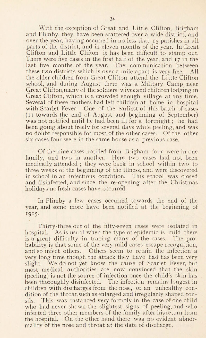 With the exception of Great and Little Clifton, Brigham and Flimby, they have been scattered over a wide district, and over the year, having occurred in no less that 15 parishes in all parts of the district, and in eleven months of the year. In Great Clifton and Little Clifton it has been difficult to stamp out. There were five cases in the first half of the year, and 17 in the last five months of the year. The communication between these two districts which is over a mile apart is very free. All the older children from Great Clifton attend the Little Clifton school, and during August there was a Military Camp near Great Clifton,many of the soldiers’ wives and children lodging in Great Clifton, which is a crowded enough village at any time. Several of these mothers had left children at home in hospital with Scarlet Fever. One of the earliest of this batch of cases (ii towards the end of August and beginning of September) was not notified until he had been ill for a fortnight ; he had been going about freely for several days while peeling, and was no doubt responsible for most of the other cases. Of the other six cases four were in the same house as a previous case. Of the nine cases notified from Brigham four were in one family, and two in another. Here two cases had not been medically attended ; they were back in school within two to three weeks of the beginning of the illness, and were discovered in school in an infectious condition. This school was closed and disinfected, and since the re-opening after the Christmas holidays no fresh cases have occurred. In Flimby a few cases occurred towards the end of the year, and some more have been notified at the beginning of 1915- Thirty-three out ol the fifty-seven cases were isolated in hospital. As is usual when the type of epidemic is mild there is a great difficulty in tracing many of the cases. The pro- bability is that some of the very mild cases escape recognition, and so infect others. Others seem to retain the infection a very long time though the attack they have had has been very slight. We do not yet know the cause of Scarlet Fever, but most medical authorities are now convinced that the skin (peeling) is not the source of infection once the child’s skin has been thoroughly disinfected. The infection remains longest in children with discharges from the nose, or an unhealthy con- dition of the throat,such as enlarged and irregularly shaped ton- sils. This was instanced very forcibly in the case of one child who had never shown the slightest signs of peeling, and who infected three other members of the family after his return from the hospital. On the other hand there was no evident abnor- mality of the nose and throat at the date of discharge.