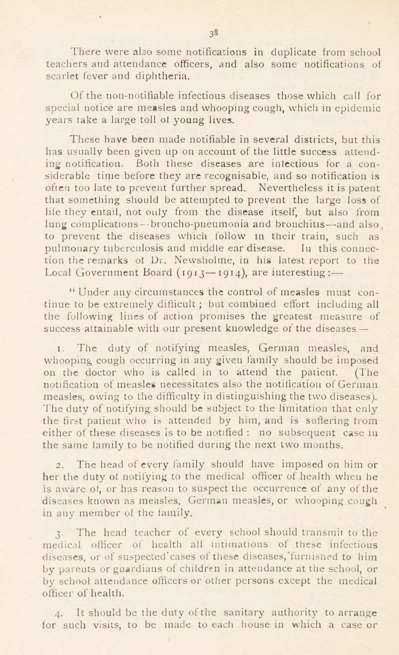There were also some notifications in duplicate from school teachers and attendance officers, and also some notifications of scarlet fever and diphtheria. Of the non-notifiable infectious diseases those which call for special notice are measles and whooping cough, which in epidemic years lake a large toll of young lives. These have been made notifiable in several districts, but this has usually been given up on account of the little success attend- ing notification. Both these diseases are infectious for a con- siderable time before they are recognisable, and so notification is often too late to prevent further spread. Nevertheless it is patent that something should be attempted to prevent the large loss of life they entail, not oul}'’ from the disease itself, but also from lung complications--broncho-pneumonia and bronchitis—and also, to prevent the diseases which follow m their train, such as pulmonary tuberculosis and middle ear disease. In this connec- tion the remarks of Dr. Newsholme, in his latest report to the Local Government Board (1913—1914), are interesting:-—- “ Under any circumstances the control of measles must con- tinue to be extremely difficult ; but combined effort including all the following lines of action promises the greatest measure of success attainable with our present knowledge of the diseases — 1. The duty of notifying measles, German measles, and whooping cough occurring in any given family should be imposed on the doctor who is called in to attend the patient. (The notification of measles necessitates also the notification of German measles, owing to the difficulty in distinguishing the two diseases), 'bhe duty of notifying should be subject to the limitation that only the first patient who is attended by him, and is suffering from either of these diseases is to be notified : no subsequent case in the same family to be notified during the next two months. 2. The head of every family should have imposed on him or her the duty of notifying to the medical officer of health when he is aware of, or has reason to suspect the occurrence of any of the diseases known as measles, German measles, or whooping cough in any member of the family. 3. The head teacher of every school should transmii to the medical officer of health all intimations of these infectious diseases, or of suspected’eases of these diseases,‘furnished to him by parents or guardians of children in attendance at the school, or by school attendance officers or other persons except the medical officer of health. 4. It should be the duty of the sanitary authorit}^ to arrange for such visits, to be made to each house in which a case or