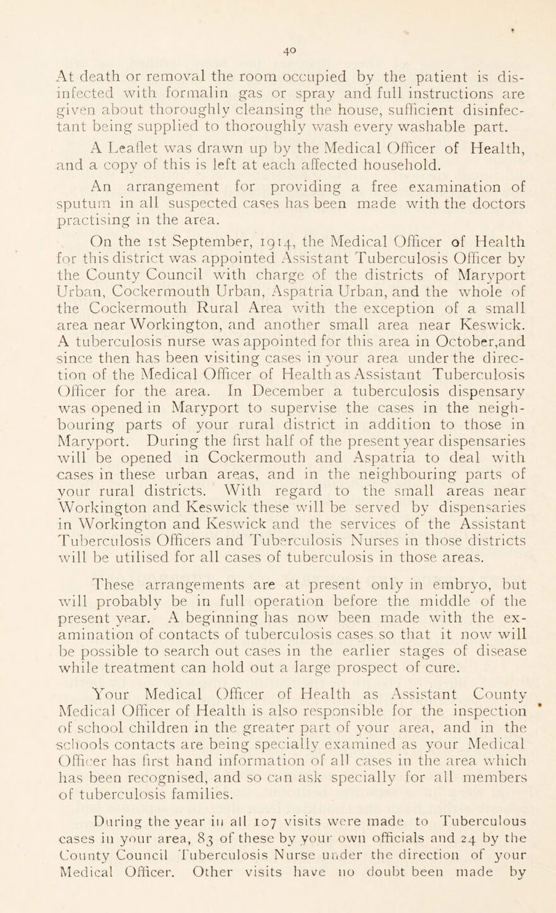 At death or removal the room occupied by the patient is dis- infected with formalin gas or spray and full instructions are given about thoroughly cleansing the house, sufficient disinfec- tant being supplied to thoroughly wash every washable part. A Leaflet was drawn up by the Medical Officer of Health, and a copy of this is left at each affected household. An arrangement for providing a free examination of sputum in all suspected cases has been made with the doctors practising in the area. On the ist September, 1914, the Medical Officer of Health for this district was appointed Assistant Tuberculosis Officer by the County Council with charge of the districts of Maryport Urban, Cockermouth Urban, Aspatria Urban, and the whole of the Cockermouth Rural Area with the exception of a small area near Workington, and another small area near Keswick. A tuberculosis nurse was appointed for this area in October,and since then has been visiting cases in your area under the direc- tion of the Medical Officer of Health as Assistant Tuberculosis Offiicer for the area. In December a tuberculosis dispensary was opened in Maryport to supervise the cases in the neigh- bouring parts of your rural district in addition to those in Maryport. During the first half of the present year dispensaries will be opened in Cockermouth and Aspatria to deal with cases in these urban areas, and in the neighbouring parts of your rural districts. With regard to the small areas near Workington and Keswick these will be served by dispensaries in Workington and Keswick and the services of the Assistant Tuberculosis Officers and Tuberculosis Nurses in those districts will be utilised for all cases of tuberculosis in those areas. These arrangements are at present only in embryo, but wall probably be in full operation before the middle of the present year. A beginning has now been made with the ex- amination of contacts of tuberculosis cases so that it now will be possible to search out cases in the earlier stages of disease while treatment can hold out a large prospect of cure. Your Medical Officer of Health as Assistant Countv Medical Offiicer of Health is also responsible for the inspection of school children in the greatp'r part of your area, and in the scliools contacts are being specially examined as your Medical Offit'er has first hand information of all cases in the area which has been recognised, and so can ask specially for all members of tuberculosis families. During the year in all 107 visits wore made to Tuberculous cases in your area, 83 of these by your own officials and 24 by the County Council Tuberculosis Nurse under the direction of your Medical Officer. Other visits have no doubt been made by