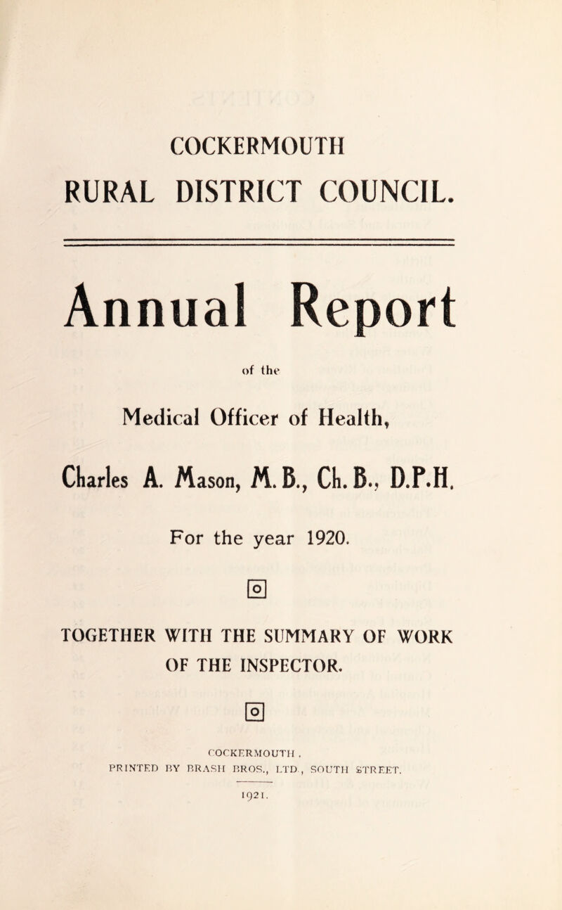 COCKERMOUTH RURAL DISTRICT COUNCIL Annual Report of the Medical Officer of Health, Claries A. Mason, M.B., Cl.B., D.P.H. For the year 1920. o TOGETHER WITH THE SUMMARY OF WORK OF THE INSPECTOR. COCKERMOUTH. PRINTED BY BRASH BROS., LTD., SOUTH STREET. IQ2I.