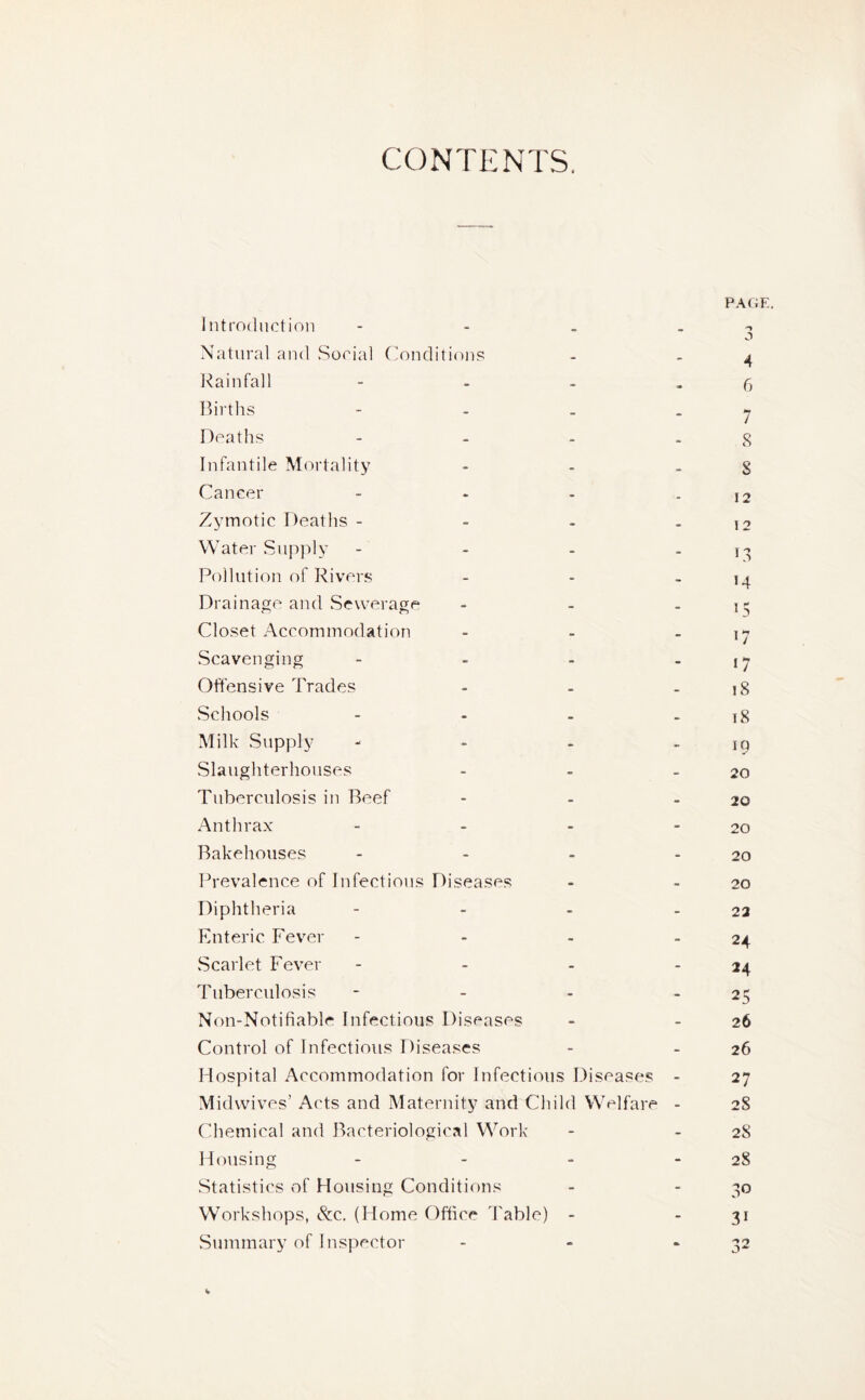 CONTENTS, Introduction - Natural and Social Conditions Rainfall - Births - Deaths - Infantile Mortality Cancer - Zymotic Deaths - Water Supply - Pollution of Rivers Drainage and Sewerage - Closet Accommodation - Scavenging - Offensive Trades - Schools - Milk Supply - Slaughterhouses - Tuberculosis in Beef - Anthrax - Bakehouses - Prevalence of Infectious Diseases Diphtheria - Enteric Fever - Scarlet Fever - Tuberculosis - Non-Notifiable Infectious Diseases Control of Infectious Diseases Hospital Accommodation for Infectious Diseases - Midwives’ Acts and Maternity and Child Welfare - Chemical and Bacteriological Work Housing - Statistics of Housing Conditions Workshops, &c. (Home Office Table) - Summary of Inspector - % PAGE. n 3 4 6 7 8 8 12 12 18 >4 15 '7 17 18 18 IQ 20 20 20 20 20 22 24 24 25 26 26 27 28 28 28 30 31