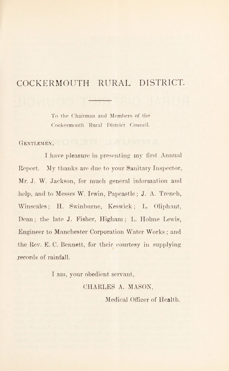 COCKERMOUTH RURAL DISTRICT. To the Chairman and Members of the Cockermouth Rural District Council. Gentlemen, I have pleasure in presenting my first Annual Report. My thanks are due to your Sanitary Inspector, Mr. J. W. Jackson, for much general information and help, and to Messrs W. Irwin, Papcastle; J. A. Trench, Winscales; H. Swinburne, Keswick; L. Oliphant, Dean; the late J. Fisher, Higliam ; L. Holme Lewis, Engineer to Manchester Corporation Water Works; and the Rev. E. C. Bennett, for their courtesy in supplying ^records of rainfall. I am, your obedient servant, CHARLES A. MASON, Medical Officer of Health.