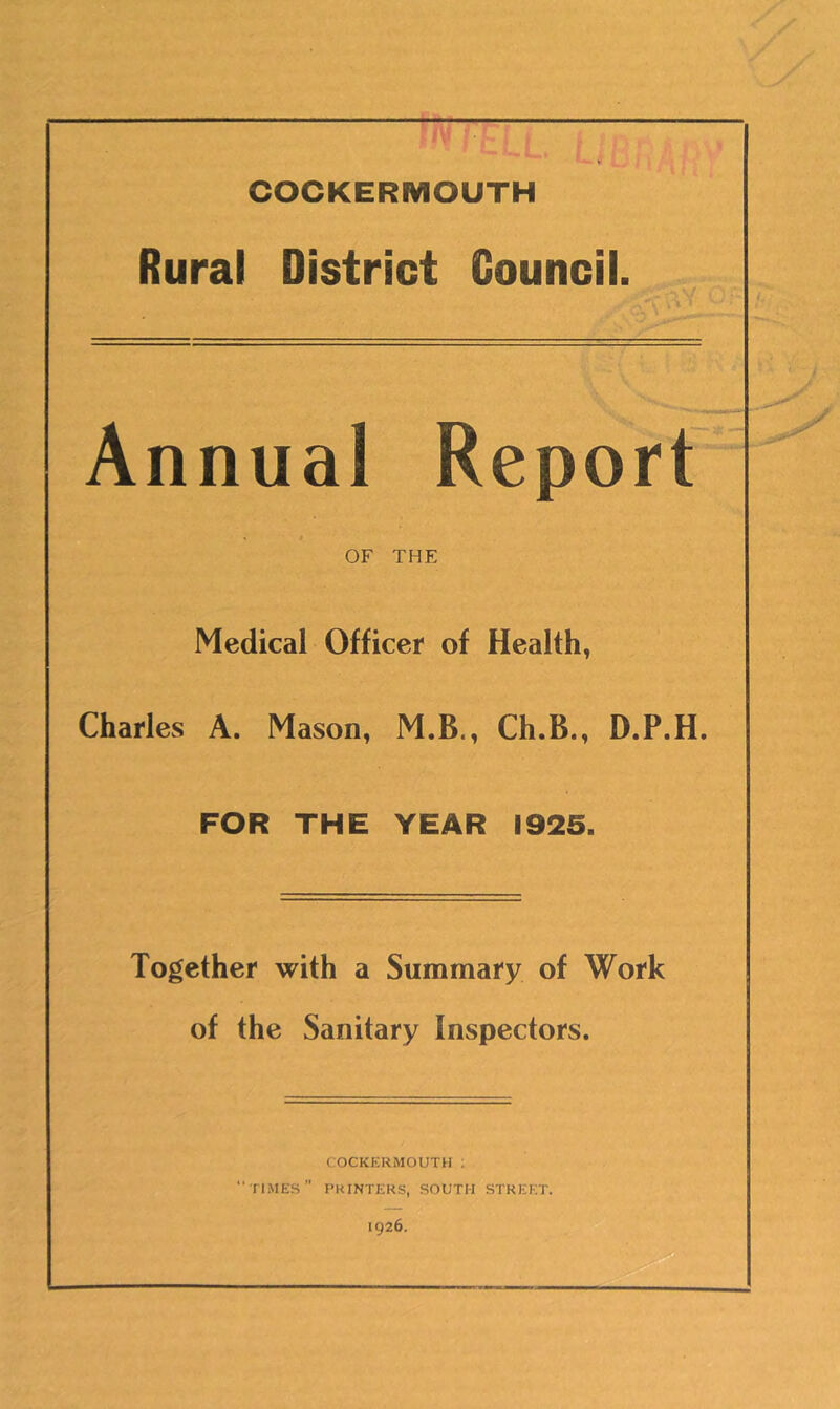 COCKERMOUTH Rural District Councii. Annual Report * t OF THE Medical Officer of Health, Charles A. Mason, M.B., Ch.B., D.P.H. FOR THE YEAR 1925. Together with a Summary of Work of the Sanitary Inspectors. COCKERMOUTH ; •'times” printers, south street. 1926.