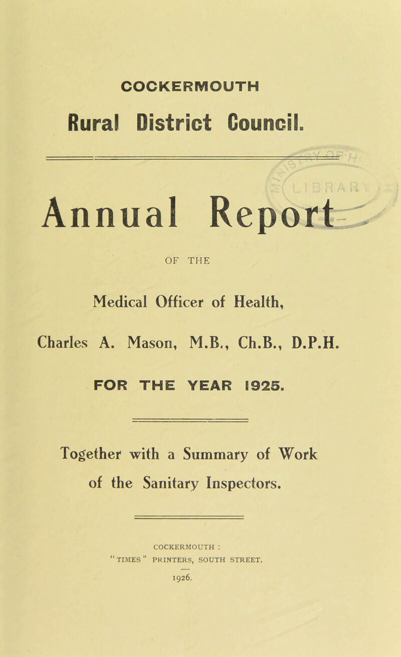 Rural District Council. Annual Report- OF THE Medical Officer of Health, Charles A. Mason, M.B., Ch.B., D.P.H. FOR THE YEAR 1925. Together with a Summary of Work of the Sanitary Inspectors. COCKERMOUTH : “times” printers, south street.