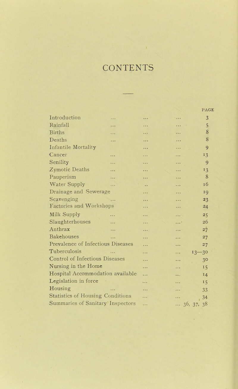 CONTENTS PAGE Introduction ... ... ... 3 Rainfall ... ... ... 5 Births ... ... ... 8 Deaths ... ... ... 8 Infantile Mortality ... ... 9 ■Cancer ... ... ... 13 Senility ... ... ... 9 Zymotic Deaths ... ... ... 13 Pauperism ... ... ... 8 Water Supply ... .. ... 16 Drainage and Sewerage ... ... 19 Scavenging ... ... ... 23 Factories and Workshops ... ... 24 Milk Supply ... ... ... 25 Slaughterhouses ... ... ...• 26 Anthrax ... ... ... 27 Bakehouses ... ... ... 27 Prevalence of Infectious Diseases ... ... 27 Tuberculosis ... ... ... 13—30 Control of Infectious Diseases ... ... 30 Nursing in the Home ... ... 15 Hospital Accommodation available ... ... 14 Legislation in force ... ... 15 Housing ... ... ... 33 Statistics of Housing Conditions ... ... 34