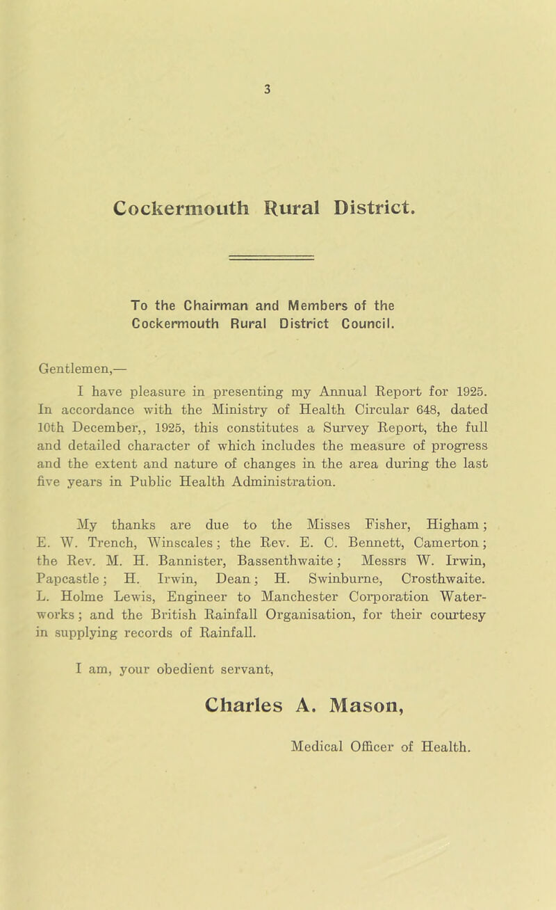 Cockermouth Rural District. To the Chairman and Members of the Cockermouth Rural District Council. Gentlemen,— I have pleasure in presenting my Annual Keport for 1925. In accordance with the Ministry of Health Circular 648, dated 10th December,, 1925, this constitutes a Survey Report, the full and detailed character of which includes the measure of progress and the extent and nature of changes in the area during the last five years in Public Health Administration. My thanks are due to the Misses Fisher, Higham; E. W. Trench, Winscales; the Rev. E. C. Bennett, Camerton; the Rev. M. H. Bannister, Bassenthwaite; Messrs W. Irwin, Papcastle; H. Irwin, Dean; H. Swinburne, Crosthwaite. L. Holme Lewis, Engineer to Manchester Corporation Water- works ; and the British Rainfall Organisation, for their courtesy in supplying records of Rainfall. I am, your obedient servant, Charles A. Mason, Medical Ofiicer of Health.