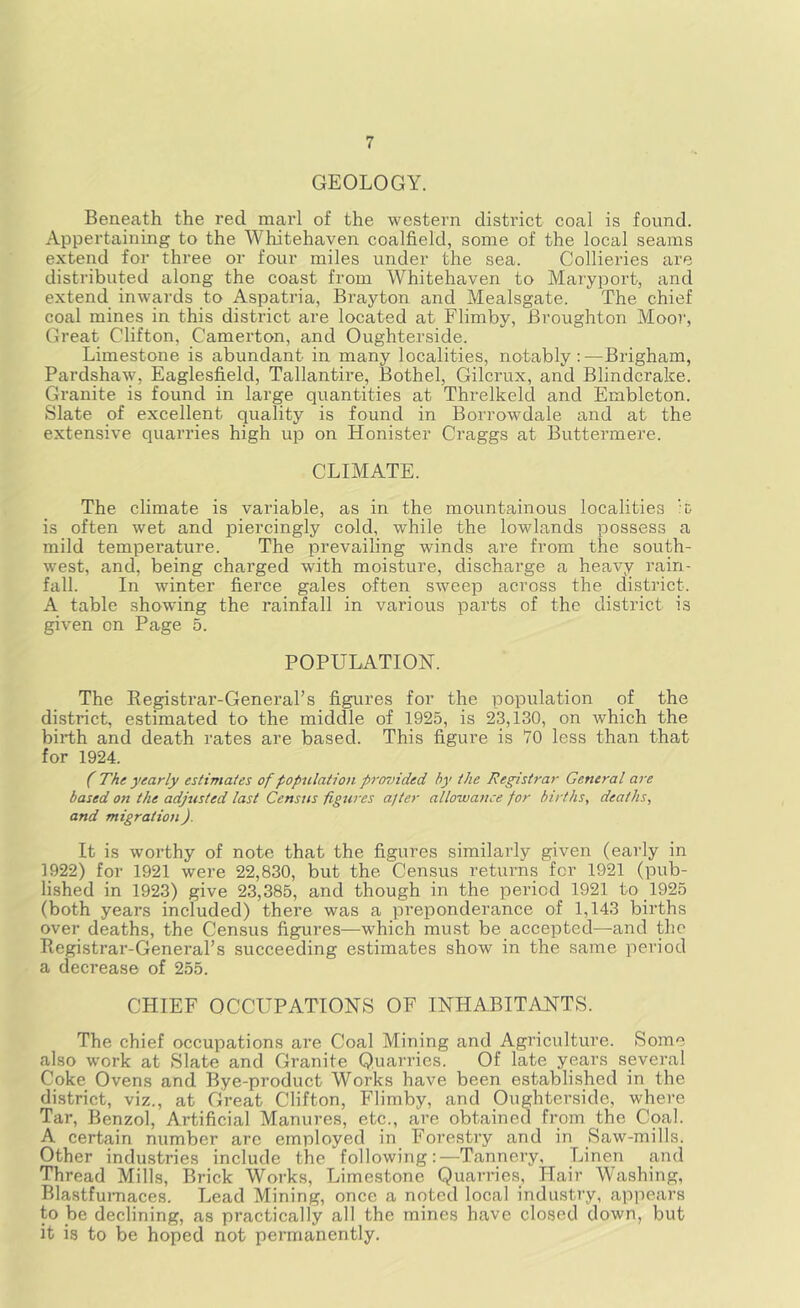 GEOLOGY. Beneath the red marl of the western district coal is found. Appertaining to the Whitehaven coalfield, some of the local seams extend for three or four miles under the sea. Collieries are distributed along the coast from Whitehaven to Maryport, and extend inwards to Aspatria, Brayton and Mealsgate. The chief coal mines in this district are located at Flimby, Broughton Moor, Great Clifton, Camerton, and Oughterside. Limestone is abundant in many localities, notably : —Brigham, Pardshaw, Eaglesfield, Tallantire, Bothel, Gilcrux, and Blindcrake. Granite is found in large quantities at Threlkeld and Embleton. Slate of excellent quality is found in Borrowdale and at the extensive quarries high up on Honister Craggs at Buttermere. CLIMATE. The climate is variable, as in the mountainous localities 'C is often wet and piercingly cold, while the lowlands possess a mild temperature. The prevailing winds are from the south- west, and, being charged with moisture, discharge a heavy rain- fall. In winter fierce gales often sweep across the district. A table showing the rainfall in various parts of the district is given on Page 5. POPULATION. The Eegistrar-General’s figures for the population of the district, estimated to the middle of 1925, is 23,130, on which the birth and death rates are based. This figure is 70 less than that for 1924. (' The yearly estimates of population prosnded by the Registrar General are based on the adjusted last Census figures after allowance for births, deaths, and migration). It is worthy of note that the figures similarly given (early in 1922) for 1921 were 22,830, but the Census returns for 1921 (pub- lished in 1923) give 23,385, and though in the period 1921 to 1925 (both years included) there was a preponderance of 1,143 births over deaths, the Census figures—which must be accepted—and the Registrar-Generars succeeding estimates show in the same period a decrease of 255. CHIEF OCCUPATIONS OF INHABITANTS. The chief occupations are Coal Mining and Agi’iculture. Some also w'ork at Slate and Granite Quarries. Of late yprs several Coke Ovens and Bye-product Works have been established in the district, viz., at Great Clifton, Flimby, and Oughterside, where Tar, Benzol, Artificial Manures, etc., are obtained from the Coal. A certain number are employed in Forestry and in Saw-mills. Other industries include the following:^—^Tannery, Linen and Thread Mills, Brick Works, Limestone Quarries, Hair Washing, BlastfuiTiaces. Lead Mining, once a noted local industry, appears to be declining, as practically all the mines have closed down, but it is to be hoped not permanently.