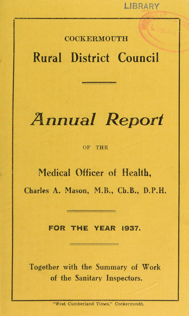 LIBRARY COCKERMOUTH ^ Rural District Council Annual Report OF THE Medical Officer of Health, Charles A. Mason, M.B., Ch.B., D.P.H. FOR THE YEAR 1937. Together with the Summary of Work of the Sanitary Inspectors. “West Cumberland Times,’’ Cockermouth.