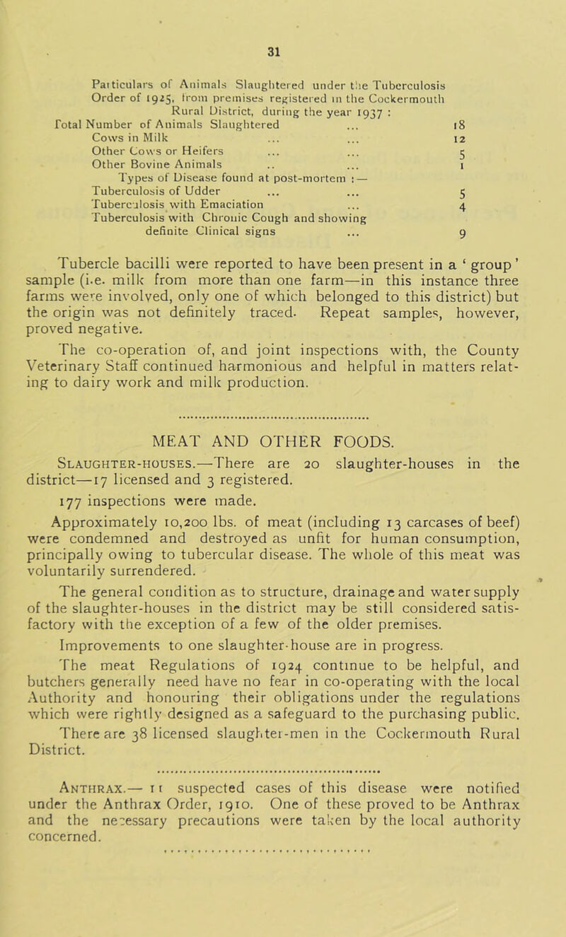 Paiticulars of Animals Slaughtered under tlie Tuberculosis Order of 19^5' h'om premises registered in the Cockermoutli Rural District, during the year 1937 : Total Number of Animals Slaughtered ... 18 Cows in Milk ... ... 12 Other Cows or Heifers ... ... 5 Other Bovine Animals .. ... i Types of Disease found at post-mortem t — Tuberculosis of Udder ... ... 5 Tuberculosis with Emaciation ... 4 Tuberculosis with Chronic Cough and showing definite Clinical signs ... 9 Tubercle bacilli were reported to have been present in a ‘ group’ sample (i.e. milk from more than one farm—in this instance three farms were involved, only one of which belonged to this district) but the origin was not definitely traced. Repeat samples, however, proved negative. The co-operation of, and joint inspections with, the County Veterinary Staff continued harmonious and helpful in matters relat- ing to dairy work and milk production. MEAT AND OTHER FOODS. Slaughter-houses.—There are 20 slaughter-houses in the district—17 licensed and 3 registered. 177 inspections were made. Approximately 10,200 lbs. of meat (including 13 carcases of beef) were condemned and destroyed as unfit for human consumption, principally owing to tubercular disease. The whole of this meat was voluntarily surrendered. The general condition as to structure, drainage and water supply of the slaughter-houses in the district may be still considered satis- factory with the exception of a few of the older premises. Improvements to one slaughter-house are in progress. The meat Regulations of 1924 continue to be helpful, and butchers generally need have no fear in co-operating with the local Authority and honouring their obligations under the regulations which were rightly designed as a safeguard to the purchasing public. There are 38 licensed slaughter-men in the Cockermouth Rural District. Anthrax.— it suspected cases of this disease were notified under the Anthrax Order, 1910. One of these proved to be Anthrax and the necessary precautions were taken by the local authority concerned.