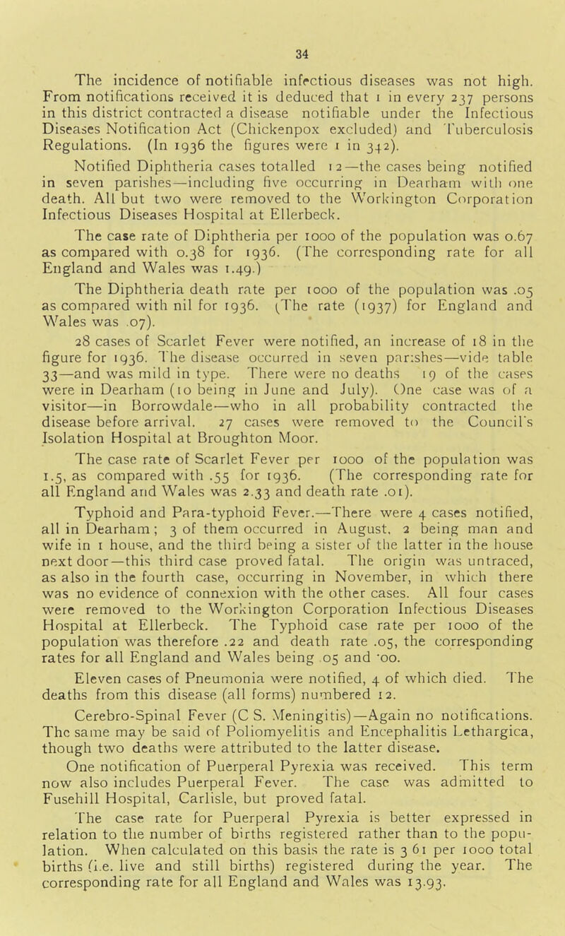 The incidence of notifiable infectious diseases was not high. From notifications received it is deduced that i in every 237 persons in this district contracted a disease notifiable under the Infectious Diseases Notification Act (Chickenpox excluded) and fuberculosis Regulations. (In 1936 the figures were 1 in 342). Notified Diphtheria cases totalled 12—the cases being notified in seven parishes—including five occurring in Dearhani witli one death. All but two were removed to the Workington Corporation Infectious Diseases Hospital at Ellerbeck. The case rate of Diphtheria per 1000 of the population was 0.67 as compared with 0.38 for 1936. (The corresponding rate for all England and Wales was 1.49.) The Diphtheria death rate per 1000 of the population was .05 as compared with nil for 1936. (^I'he rate (1937) for England and Wales was .07). 28 cases of Scarlet Fever were notified, an increase of 18 in the figure for 1936. The disease occurred in seven parishes—vide table 33—and was mild in type. There were no deaths 19 of the cases were in Dearham (10 being in June and July). One case was of a visitor—in Borrowdale'—who in all probability contracted the disease before arrival. 27 cases were removed to the Council's Isolation Hospital at Broughton Moor. The case rate of Scarlet Fever per 1000 of the population was 1.5, as compared with .55 for 1936. (The corresponding rate for all England and Wales was 2.33 and death rate .01). Typhoid and Para-typhoid Fever.—There were 4 cases notified, all in Dearham; 3 of them occurred in August. 2 being man and wife in i house, and the third being a sister of the latter in the house next door—this third case proved fatal. The origin was untraced, as also in the fourth case, occurring in November, in which there was no evidence of connexion with the other cases. All four cases were removed to the Workington Corporation Infectious Diseases Hospital at Ellerbeck. The Typhoid case rate per 1000 of the population was therefore .22 and death rate .05, the corresponding rates for all England and Wales being .05 and ‘oo. Eleven cases of Pneumonia were notified, 4 of which died. The deaths from this disease (all forms) numbered 12. Cerebro-Spinal Fever (C S. Meningitis)—Again no notifications. The same may be said of Poliomyelitis and Encephalitis Lethargica, though two deaths were attributed to the latter disease. One notification of Puerperal Pyrexia was received. This term now also includes Puerperal Fever. The case was admitted to Fusehill Hospital, Carlisle, but proved fatal. The case rate for Puerperal Pyrexia is better expressed in relation to the number of births registered rather than to the popu- lation. When calculated on this basis the rate is 3 61 per 1000 total births (l.e. live and still births) registered during the year. The corresponding rate for all England and Wales was 13.93.