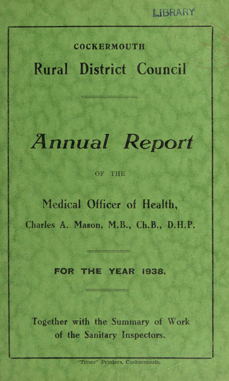 UBRAHY COCKERMOUTH Rural District Council Annual Report OF THE Medical Officer of Health, Charles A. Mason, M.B., Ch.B., D.H.P. FOR THE YEAR 1938. Together with the Summary of Work of the Sanitary Inspectors. “Times” Printers, Cockermouth.