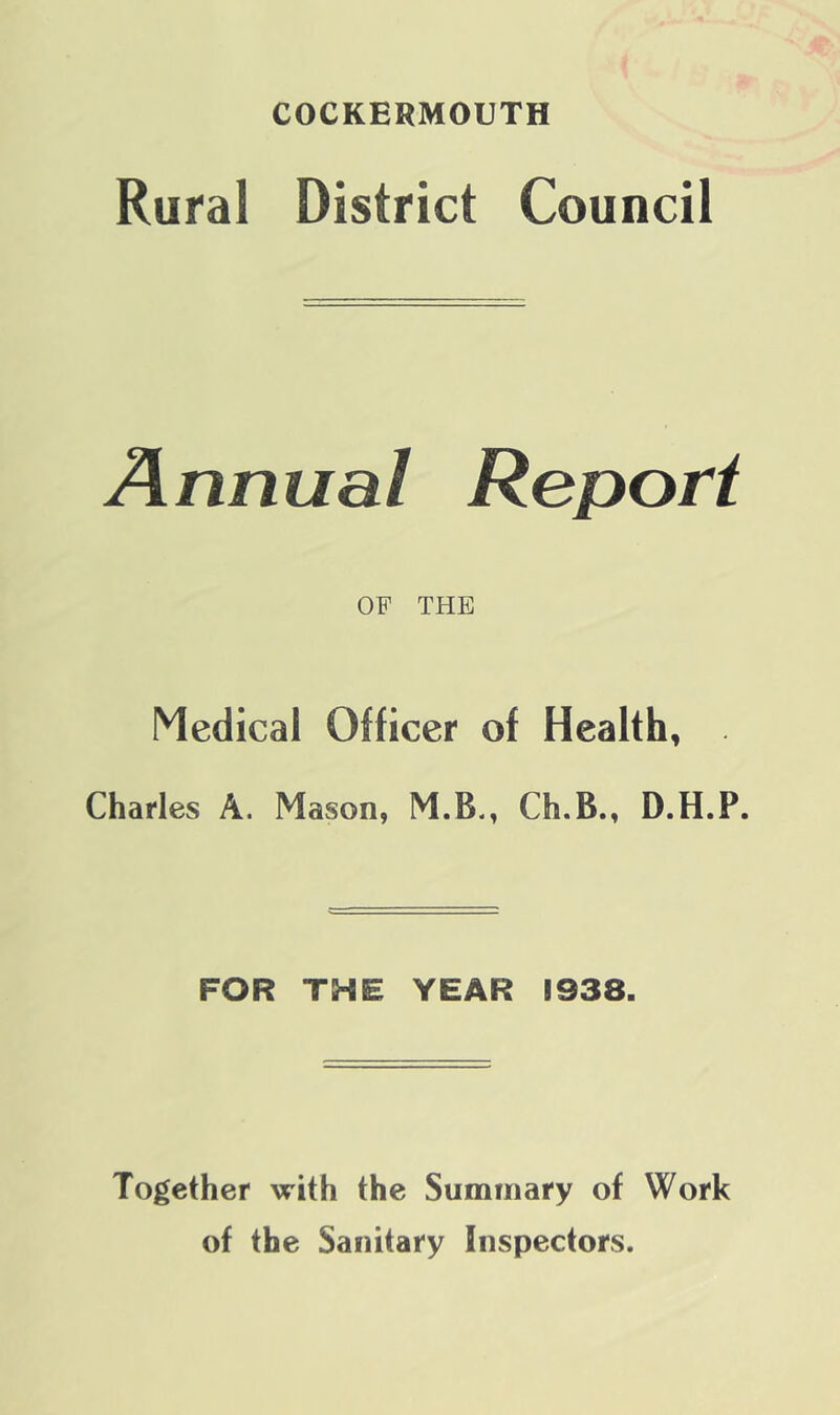 COCKERMOUTH Rural District Council Annual Report OF THE Medical Officer of Health, Charles A. Mason, M.B., Ch.B., D.H.P. FOR THE YEAR 1938. Together with the Summary of Work of the Sanitary Inspectors.