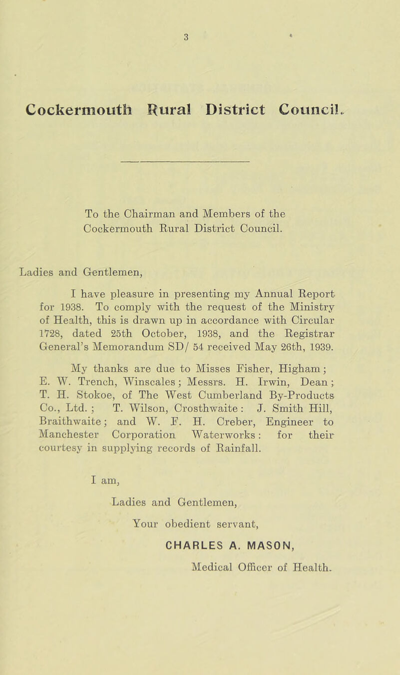 Cockermouth Rural District CounciL To the Chairman and Members of the Cockermouth Rural District Council. Ladies and Gentlemen, I have pleasure in presenting my Annual Report for 1938. To comply with the request of the Ministry of Health, this is drawn up in accordance with Circular 1728, dated 25th October, 1938, and the Registrar General’s Memorandum SD/ 54 i-eceived May 26th, 1939. My thanks are due to Misses Fisher, Higham; E. W. Trench, Winscales; Messrs. H. Irwin, Dean; T. H. Stokoe, of The West Cumberland By-Products Co., Ltd. ; T. Wilson, Crosthwaite : J. Smith Hill, Braithwaite; and W. F. H. Creber, Engineer to Manchester Corporation Waterworks: for their courtesy in supplying records of Rainfall. I am, Ladies and Gentlemen, Your obedient servant, CHARLES A, MASON, Medical Officer of Health.