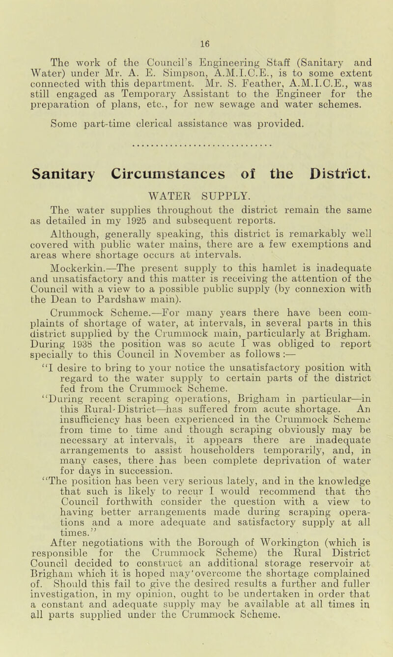 The work of the Council’s Engineering Staff (Sanitary and Water) under Mr. A. E. Simpson, A.M.I.C.E., is to some extent connected with this department. Mr. S. Feather, A.M.I.C.E., was still engaged as Temporary Assistant to the Engineer for the preparation of plans, etc., for new sewage and water schemes. Some part-time clerical assistance was provided. Sanitary Circumstances of the District. WATER SUPPLY. The water supplies throughout the district remain the same as detailed in my 1925 and subsequent reports. Although, generally speaking, this district is remarkably well covered with public water mains, there are a few exemptions and areas where shortage occurs at intervals. Mockerkin.—The present supply to this hamlet is inadequate and unsatisfactory and this matter is receiving the attention of the Council with a view to a possible public supply (by connexion with the Dean to Pardshaw main). Crummock Scheme.—For many years there have been com- plaints of shortage of water, at intervals, in several parts in this district supplied by the Crummock main, particularly at Brigham. During 1938 the position was so acute I was obliged to report specially to this Council in November as follows :— “I desire to bring to your notice the unsatisfactory position with regard to the water supply to certain parts of the district fed from the Crummock Scheme. “During recent scraping operations, Brigham in particular—in this Rural'District—has suffered from acute shortage. An insufficiency has been experienced in the Crummock Scheme from time to time and though scraping obviously may be necessai’y at intervals, it appears there are inadequate arrangements to assist householders temporarily, and, in many cases, there has been complete deprivation of water for days in succession. “The position has been very serious lately, and in the knowledge that such is likely to recur I would recommend that the Council forthwith consider the question with a view to having better arrangements made during scraping opera- tions and a more adequate and satisfactory supply at all times.” After negotiations with the Borough of Workington (which is responsible for the Crummock Scheme) the Rural District Council decided to construct an additional storage reservoir at Brigham which it is hoped may'overcome the shortage complained of. Should this fail to give the desired results a further and fuller investigation, in my opinion, ought to be undertaken in order that a constant and adequate supply may be available at all times in all parts supplied under the Crunamock Scheme.