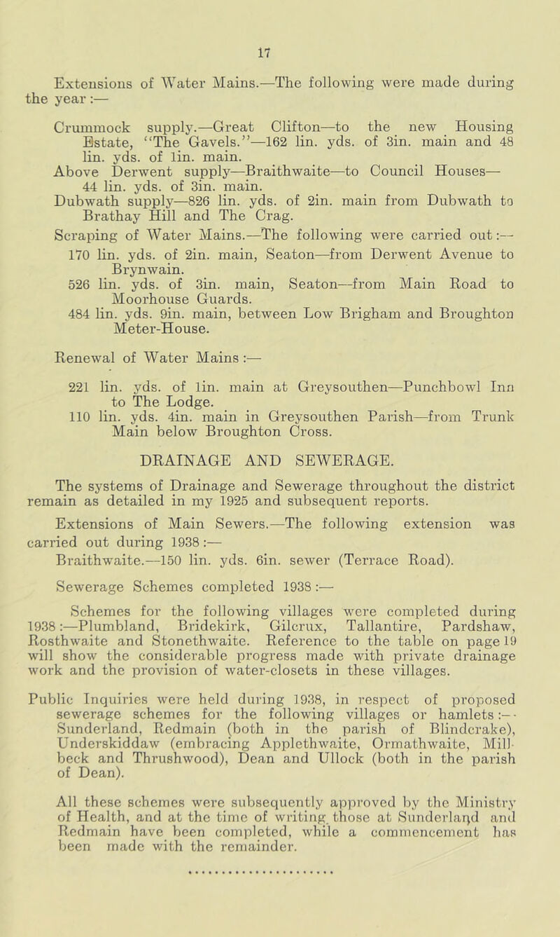 Extensions of Water Mains.—The following were made during the year:— Crummock supply.—Great Clifton—to the new Housing Estate, “The Gavels.”—162 lin. yds. of 3in. main and 48 lin. yds. of lin. main. Above Derwent supply—Braithwaite—to Council Houses— 44 lin. yds. of Sin. main. Dubwath supply—826 lin. yds. of 2in. main from Dubwath to Brathay Hill and The Crag. Scraping of Water Mains.—The following were carried out 170 lin. yds. of 2in. main, Seaton—from Derwent Avenue to Brynwain. 526 lin. yds. of Sin. main, Seaton—from Main Road to Moorhouse Guards. 484 lin. yds. 9in. main, between Low Brigham and Broughton Meter-House. Renewal of Water Mains :— 221 lin. yds. of lin. main at Greysouthen—Punchbowl Inn to The Lodge. 110 lin. yds. 4in. main in Greysouthen Parish—from Trunk Main below Broughton Cross. DRAINAGE AND SEWERAGE. The systems of Drainage and Sewerage throughout the district remain as detailed in my 1925 and subsequent reports. Extensions of Main Sewers.—The following extension was carried out during 19S8:— Braithwaite.—150 lin. yds. 6in. sewer (Terrace Road). Sewerage Schemes completed 19S8:— Schemes for the following villages were completed during 19.38:—Plumbland, Bridekirk, Gilcrux, Tallantire, Pardshaw, Rosthwaite and Stonethwaite. Reference to the table on page 19 will show the considerable progress made with private drainage work and the provision of water-closets in these villages. Public Inquiries were held during 19S8, in respect of proposed sewerage schemes for the following villages or hamlets• Sunderland, Redmain (both in the parish of Blindcrake), Underskiddaw (embracing Applethwaite, Ormathwaite, Mill- beck and Thrushwood), Dean and Ullock (both in the parish of Dean). All these schemes were subsequently approved by the Ministry of Health, and at the time of writing those at Sunderlaqd and Redmain have Vjeen completed, while a commencement has been made with the remainder.