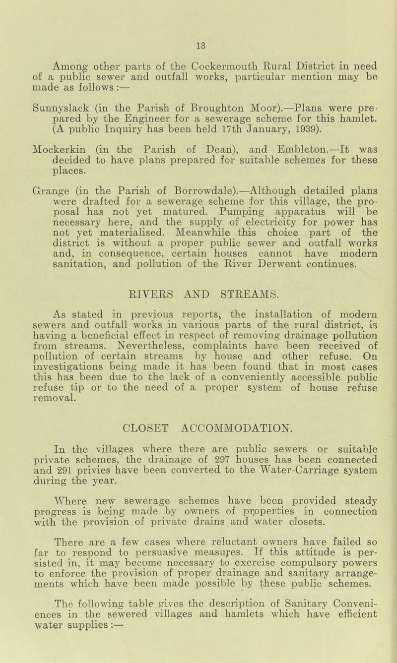 Among other parts of the Cockermouth Rural District in need of a public sewer and outfall works, particular mention may be made as follows :— Sunnyslack (in the Parish of Broughton Moor).—Plans were pre- pared by the Engineer for a sewerage scheme for this hamlet. (A public Inquiry has been held 17th January, 1939). Mockerkin (in the Parish of Dean), and Embleton.—It was decided to have plans prepared for suitable schemes for these places. Grange (in the Parish of Borrowdale).—Although detailed plans were drafted for a sewerage scheme for this village, the pro- posal has not yet matured. Pumping apparatus will be necessary hei’e, and the supply of electricity for power has not yet materialised. Meanwhile this choice part of the district is without a proper public sewer and outfall works and, in consequence, certain houses cannot have modern sanitation, and pollution of the River Derwent continues. RIVERS AND STREAMS. As stated in previous reports, the installation of modern sewers and outfall works in vaiious parts of the rural district, is having a beneficial effect in respect of removing drainage pollution from streams. Nevertheless, comiilaints have been received of pollution of certain streams by house and other refuse. On investigations Being made it has been found that in most cases this has been due to the lack of a conveniently accessible public- refuse tip or to the need of a proper system of house refuse removal. CLOSET ACCOMMODATION. In the villages where there are public sewers or suitable private schemes, the drainage of 297 houses has been connected and 291 privies have been converted to the Water-Carriage system during the year. Where new sewerage schemes have been provided steady progress is being made by owners of properties in connection with the provision of private drains and water closets. There are a few cases where reluctant owners have failed so far to respond to persuasive measures. If this attitude is per- sisted in, it may become necessary to exercise compulsory powers to enforce the provision of proper drainage and sanitary arrange- ments which have been made possible by these public schemes. The following table gives the description of Sanitary Conveni- ences in the sewered villages and hamlets which have efficient water suirplies;—