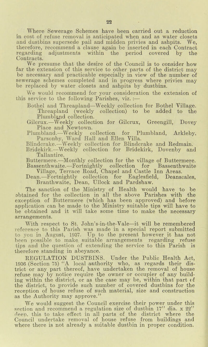 Where Sewerage Schemes have been carried out a reduction in cost of refuse removal is anticipated when and as water closets and dustbins supersede pail and midden privies and ashpits. We, therefore, recommend a clause again be inserted in each Contract regarding adjustments within the period covered by the Contracts. We presume that the desire of the Council is to consider how far the extension of this service to other parts of the district may be necessary and practicable especially in view of the number of sewerage schemes completed and in progress where privies may be replaced by water closets and ashpits by dustbins. We would recommend for your consideration the extension of this service to the following Parishes, viz. :— Bothel and Threapland—Weekly collection for Bothel Village. Threapland (weekly collection) to be added to the Plumblopd collection. Gilcrux.—AVeekly collection for Gilcrux, Greengill, Dovey Place and Newtown. Plumbland.—Weekly collection for Plumbland, Arkleby, Parsonby, Ward Hall and Ellen Villa. Blindcrake.—Weekly collection for Blindcrake and Redmain. Bridekirk.—Weekly collection for Bridekirk, Dovenby and Tallantire. Buttermere.—Monthly collection for the village of Buttermere. Bassenthwaite.—Fortnightly collection for Bassenthwaite Village, Terrace Road, Chapel and Castle Inn Areas. Dean.—Fortnightly collection for Eaglesfield, Deanscales, Branthwaite, Dean, Ullock and Pardshaw. The sanction of the Ministry of Health would have to be obtained for the collection in all the above Parishes with the exception of Buttermere (which has been approved) and before application can be made to the Ministry suitable tips will have to be obtained and it will take some time to make the necessary arrangements. With respect to St. John’s-in-the-Vale—it will be remembered reference to this Parish was made in a special report submitted to you in August, 1937. Up to the present however it has not been possible to make suitable arrangements regarding refuse tips and the question of extending the service to this Parish is therefore standing in abeyance. REGULATION DUSTBINS. Under the Public Health Act, 1936 (Section 75) “A local authority who, as regards their dis- trict or any part thereof, have undertaken the removal of house refuse may by notice require the owner or occupier of any build- ing within the district, or as the case may be, within that part ('f the district, to jprovide such number of covered dustbins for the reception of house refuse of such material, size and construction as the Authority may approve.” We would suggest the Council exercise their power under this section and recommend a regulation size of dustbin 17” dia. x 22” deep, this to take effect in all parts of the district where the Council undertake removal of house refuse from buildings and where there is not already a suitable dustbin in proper condition.