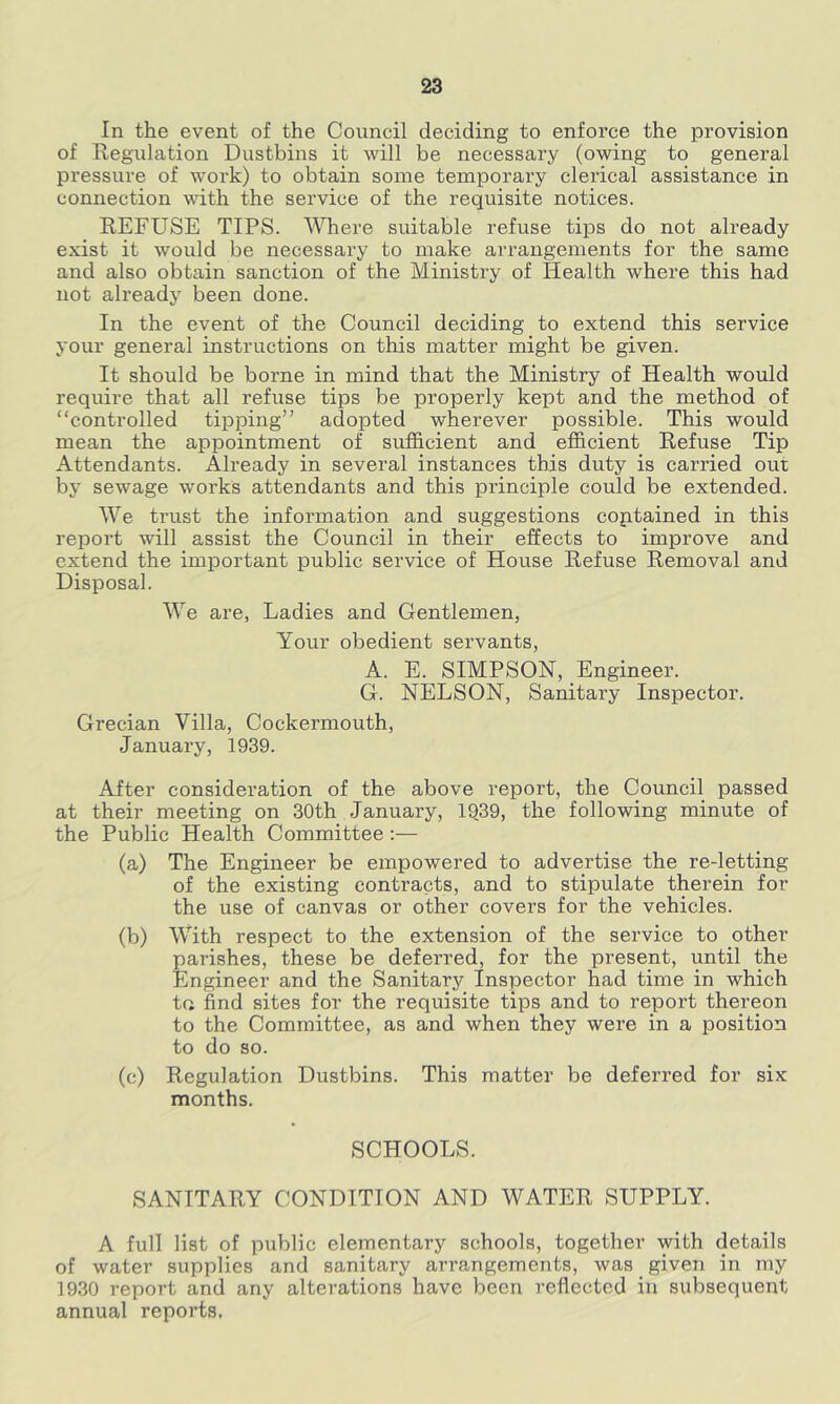 In the event of the Council deciding to enforce the provision of Regidation Dustbins it will be necessary (owing to general pressure of work) to obtain some temporary clerical assistance in connection with the service of the requisite notices. REFUSE TIPS. Where suitable refuse tips do not already exist it would be necessary to make arrangements for the same and also obtain sanction of the Ministry of Health where this had not already been done. In the event of the Council deciding to extend this service your general instructions on this matter might be given. It should be borne in mind that the Ministry of Health would require that all refuse tips be properly kept and the method of “controlled tipping” adopted wherever possible. This would mean the appointment of sufficient and efficient Refuse Tip Attendants. Already in several instances this duty is carried out by sewage works attendants and this principle could be extended. We ti’ust the information and suggestions coptained in this report will assist the Council in their effects to improve and extend the important public service of House Refuse Removal and Disposal. We are, Ladies and Gentlemen, Your obedient servants, A. E. SIMPSON, Engineer. G. NELSON, Sanitary Inspector. Grecian Villa, Cockermouth, January, 1939. After consideration of the above report, the Council passed at their meeting on 30th January, 1939, the following minute of the Public Health Committee:— (a) The Engineer be empowered to advertise the re-letting of the existing contracts, and to stipulate therein for the use of canvas or other covers for the vehicles. (b) With respect to the extension of the service to other parishes, these be deferred, for the present, until the Engineer and the Sanitary Inspector had time in which ta find sites for the requisite tips and to report thereon to the Committee, as and when they were in a position to do so. (c) Regulation Dustbins. This matter be deferred for six months. SCHOOLS. SANITARY CONDITION AND WATER SUPPLY. A full list of public elementary schools, together with details of water supplies and sanitary arrangements, was given in my 1930 report and any alterations have been reflected in subsequent annual reports.