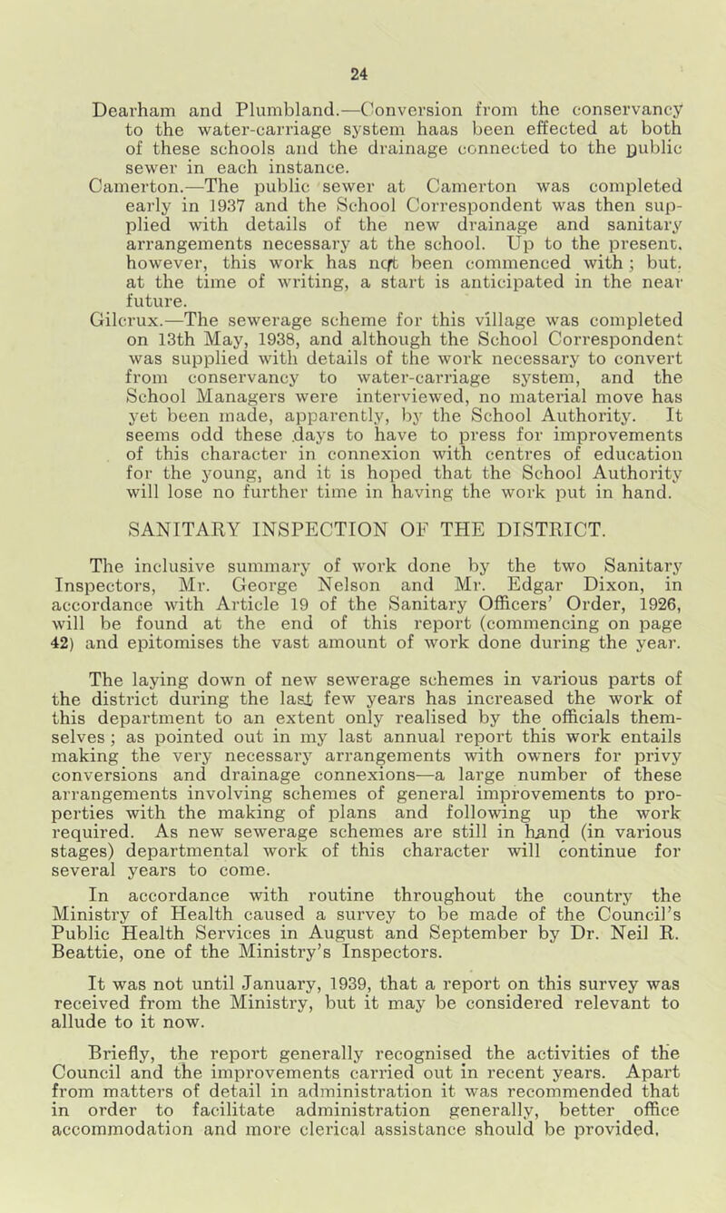 Dearham and Plumbland.—Conversion from the conservancy to the water-carriage system haas been effected at both of these schools and the drainage connected to the public sewer in each instance. Camerton.—The public sewer at Camerton was completed early in 1937 and the School Correspondent was then sup- plied with details of the new drainage and sanitary arrangements necessary at the school. Up to the present, however, this work has ncft been commenced with; but, at the time of writing, a start is anticipated in the near future. Gilcrux.—The sewerage scheme for this village was completed on 13th May, 1938, and although the School Correspondent was supplied with details of the work necessary to convert from conservancy to water-carriage system, and the School Managers were interviewed, no material move has yet been made, apparently, by the School Authority. It seems odd these .days to have to press for improvements of this character in connexion with centres of education for the young, and it is hoped that the School Authority will lose no further time in having the work put in hand. SANITARY INSPECTION OF THE DISTRICT. The inclusive summary of work done by the two Sanitary Inspectors, Mr. George Nelson and Mr. Edgar Dixon, in accordance with Article 19 of the Sanitary Officers’ Order, 1926, will be found at the end of this report (commencing on page 42) and epitomises the vast amount of work done during the year. The laying down of new sewerage schemes in various parts of the district during the Iasi few years has increased the work of this department to an extent only realised by the officials them- selves ; as pointed out in my last annual report this work entails making the very necessary arrangements with owners for privy conversions and drainage connexions—a large number of these arrangements involving schemes of general improvements to pro- perties with the making of plans and following up the work required. As new sewerage schemes are still in ha-nd (in various stages) departmental work of this character will continue for several years to come. In accordance with routine throughout the country the Ministry of Health caused a survey to be made of the Council’s Public Health Services in August and September by Dr. Neil R. Beattie, one of the Ministry’s Inspectors. It was not until January, 1939, that a report on this survey was received from the Ministry, but it may be considered relevant to allude to it now. Briefly, the report generally recognised the activities of the Council and the improvements carried out in recent years. Apart from matters of detail in adininistration it was recommended that in order to facilitate administration generally, better office accommodation and more clerical assistance should be provided,