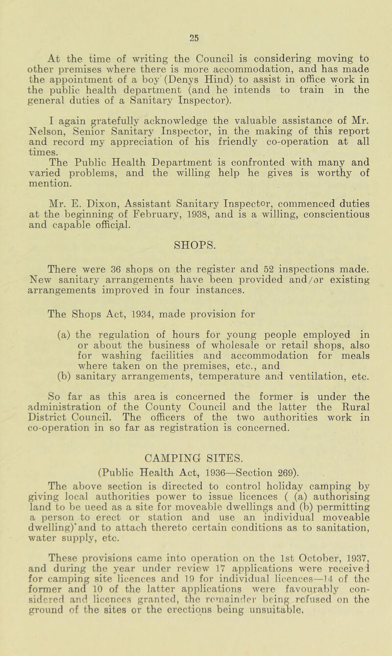 At the time of writing the Council is considering moving to other premises where there is more accommodation, and has made the appointment of a boy (Denys Hind) to assist in office work in the public health department (and he intends to train in the general duties of a Sanitary Inspector). I again gratefully acknowledge the valuable assistance of Mr. Nelson, Senior Sanitary Inspector, in the making of this report and record my appreciation of his friendly co-operation at all times. The Public Health Department is confronted with many and varied problems, and the willing help he gives is worthy of mention. Mr. E. Dixon, Assistant Sanitary Inspector, commenced duties at the beginning of February, 1938, and is a willing, conscientious and capable official. SHOPS. There were 36 shops on the register and 52 inspections made. New sanitary arrangements have been provided and/or existing arrangements improved in four instances. The Shops Act, 1934, made provision for (a) the regulation of hours for young people employed in or about the business of wholesale or retail shops, also for washing facilities and accommodation for meals where taken on the premises, etc., and (b) sanitary arrangements, temperature and ventilation, etc. So far as this area is concerned the former is under the administration of the County Council and the latter the Rural District Council. The officers of the two authorities work in co-operation in so far as registration is concerned. CAMPING SITES. (Public Health Act, 1936—Section 269). The above section is directed to control holiday camping by giving local authorities power to issue licences ( (a) authorising land to be need as a site for moveable dwellings and (b) permitting a person to erect or station and use an individual moveable dwelling)* and to attach thereto certain conditions as to sanitation, water supply, etc. These provisions came into operation on the 1st October, 1937, and during the year under review 17 applications were receive! for camping site licences and 19 for individual licences—14 of the former and 10 of the latter applications were favourably con- sidered and licences granted, the rcnainder being refused on the ground of the sites or the erections being unsuitable.