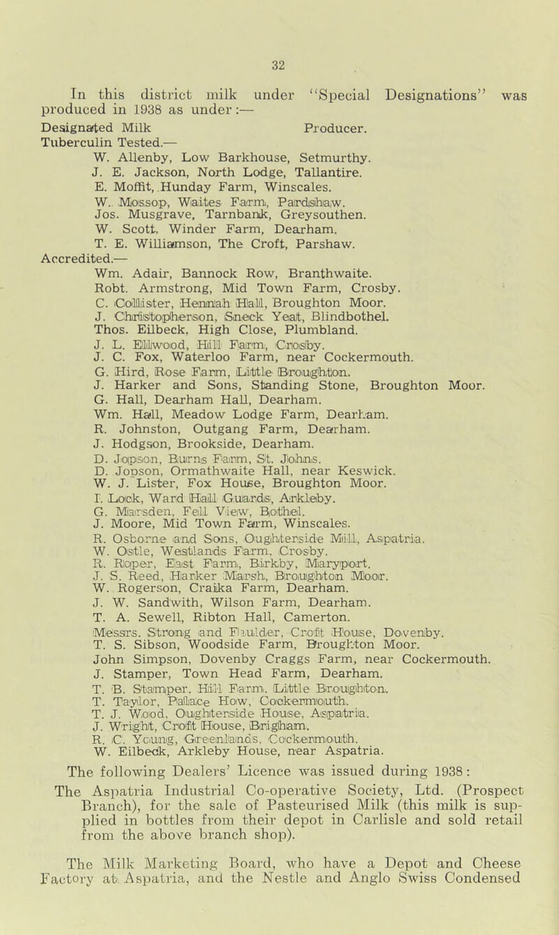 In this district milk under “Special Designations” was produced in 1938 as under:— Designated Milk Producer. Tuberculin Tested.— W. Allenby, Low Barkhouse, Setmurthy. J. E. Jackson, North Lodge, Tallantire. E. Moffit, Hunday Farm, Winscales. W. IVtossop, Wiaites Farm, Pardsihiaw. Jos. Musgrave, Tarnbanik, Greysouthen. W. Scott, Winder Farm, Dearham. T. E. Williamson, The Croft, Parshaw. Accredited.— Wm. Adair, Bannock Row, Branthwaite. Robt. Armstrong, Mid Town Farm, Crosby. C. iCollldater, Henmlah Halil, Broughton Moor. J. Chirliisitoiplhierison, Sneck Yealt, Blindbothel. Thos. Edbeck, High Close, Plumbland. J. L. EMiwoiod, Hill' Farm, 'Cnoisiby. J. C. Fox, Waterloo Farm, near Cockermouth. G. Hird, Rose Farm, Little (Brouighton. J. Harker and Sons, Standing Stone, Broughton Moor. G. Hall, Dearham Hall, Dearham. Wm. Hall, Meadow Lodge Farm, Dearham. R. Johnston, Outgang Farm, Dearham. J. Hodgson, Brookside, Dearham. D. Joipson, Burns Faiim, St. Johns. D. Jopson, Ormathwaite Hall, near Keswick. W. J. Lister, Fox Hovuse, Broughton Moor, r. Lock, Ward Hail Guards, Arklaby. G. Mairsden, Fell Vleiw, Biothel. J. Moore, Mid Town Farm, Winscales. R. Osborne and Sons, Ougihterside Miill, Aspatria. W. Ostle, Weatlands Fiarm. Crosby. R. Rcfper, Eiast Farm., Birkby, .Miaryp.o.rt. J. S. Reed, Marker Marsh, Broughton Moor. W. Rogerson, Craika Farm, Dearham. J. W. Sandwith, Wilson Farm, Dearham. T. A. Sewell, Ribton Hall, Camerton. Messrs. Strong and Fliulder, Crott .House, Do.veniby. T. S. Sibson, Woodside Farm, Broughton Moor. John Simpson, Dovenby Craggs Farm, near Cockermouth. J. Stamper, Town Head Farm, Dearham. T. B. Stamper. Hill Farm. Little Brougihito.n. T. Taydor, Paiace How, Cookermiouth.. T. J. Wood, Oughiterside House, Aspiatria. J. Wright, Croift H!o.use, Brigham. R. iC. Yeung, Greenliands. Cockermouth. W. Eilbedk, Arkleby House, near Aspatria. The following Dealers’ Licence was issued during 1938: The Aspatria Industrial Co-operative Society, Ltd. (Prospect Branch), for the sale of Pasteurised Milk (this milk is sup- plied in bottles from their depot in Carlisle and sold retail from the above branch shop). The Milk Marketing Boax’d, who have a Depot and Cheese Factory at- Aspatiia, and the Nestle and Anglo Swiss Condensed