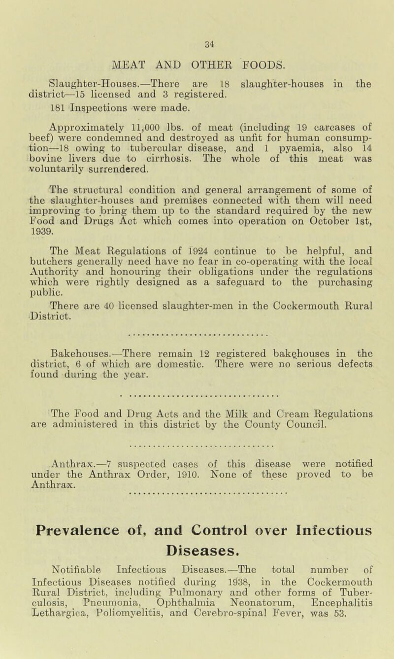 MEAT AND OTHER FOODS. Slaughter-Houses.—There are 18 slaughter-houses in the district—15 licensed and 3 registered. 181 Inspections were made. Approximately 11,000 lbs. of meat (including 19 carcases of beef) were condemned and destroyed as unfit for human consump- tion—18 owing to tubercular disease, and 1 pyaemia, also 14 bovine livers due to cirrhosis. The whole of this meat was voluntarily surrendered. The structural condition and general arrangement of some of the slaughter-houses and premises connected with them will need improving to bring them up to the standard required by the new Food and Drugs Act which comes into operation on October 1st, 1939. The Meat Regulations of 1924 continue to be helpful, and butchers generally need have no fear in co-operating with the local Authority and honouring their obligations under the regulations which were rightly designed as a safeguard to the purchasing public. There are 40 licensed slaughter-men in the Cockermouth Rural District. Bakehouses.—There remain 12 registered bakehouses in the district, 6 of which are domestic. There were no serious defects found during the year. The Food and Drug Acts and the Milk and Cream Regulations are administered in this district by the County Council. Anthrax.—7 suspected cases of this disease were notified under the Anthrax Order, 1910. None of these proved to be Anthrax. Prevalence of, and Control over Infectious Diseases. Notifiable Infectious Diseases.—The total number of Infectious Diseases notified during 1938, in the Cockermouth Rural District, including Pulmonary and other forms of Tuber- culosis, Pneumonia, _ Ophthalmia Neonatorum, Encephalitis Lethargica, Poliomyelitis, and Cerebro-spinal Fever, was 53.