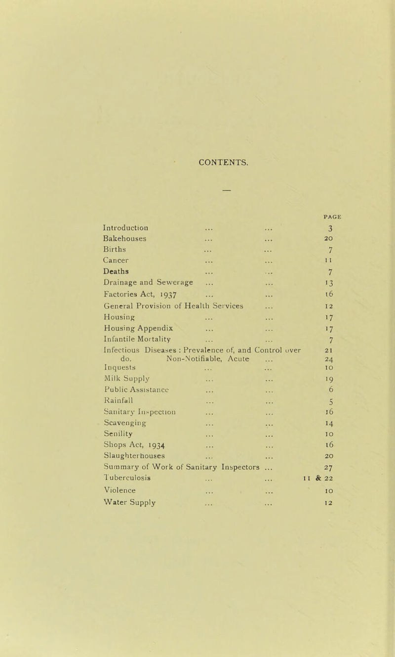 CONTENTS. PAGE Introduction ... ... 3 Bakehouses ... ... 20 Births ... ... 7 Cancer ... ... 11 Deaths ... ... 7 Drainage and Sewerage ... ... 13 Factories Act, 1937 ... ■.• >6 General Provision of Health Sei vices ... 12 Housing ... ... 17 Housing Appendix ... ... 17 Infantile Mortality ... ... 7 Infectious Disea.ses : Prevalence of, and Control over 21 do. Non-Notifiable, Acute ... 24 Inquests ... ... to Milk Supply ... ... 19 Public Assistance ... ... 6 Rainfall ... ... 5 Sanitary In.^peciion ... ... 16 Scavenging ... ... 14 Senility ... ... 10 Shops Act, 1934 ... ... t6 Slaughterhouses ... ... 20 •Suramary of Work of Sanitary Inspectors ... 27 luberculosis ... ... 11 & 22 Violence ... ... 10 Water Supply ... ... 12