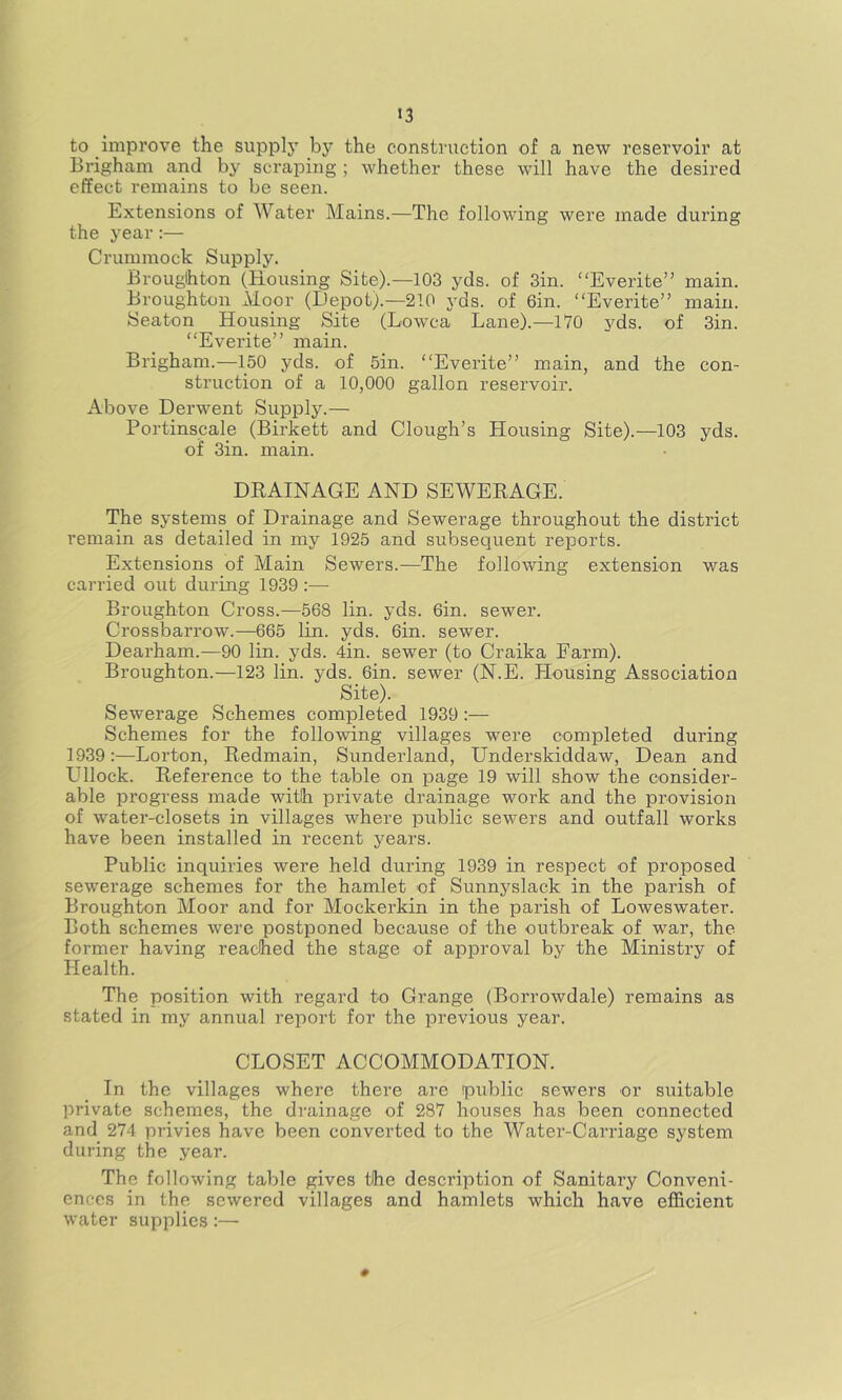 to improve the supply by the construction of a new reservoir at Brigham and by scraping; whether these will have the desired effect remains to be seen. Extensions of Water Mains.—The following were made during the year:— Crummock Supply. Broughton (Housing Site).—103 yds. of Sin. Everite” main. Broughton Moor (Depot).—210 yds. of 6in. “Everite” main. Seaton Housing Site (Lowca Lane).—170 yds. of 3in. “Everite” main. Brigham.—150 yds. of 5in. “Everite” main, and the con- struction of a 10,000 gallon reservoir. Above Derwent Supply.— Portinscale (Birkett and Clough’s Housing Site).—103 yds. of Sin. main. DEAINAGE AND SEWEKAGE. The systems of Drainage and Sewerage throughout the district remain as detailed in my 1925 and subsequent reports. Extensions of Main Sewers.^—The following extension was carried out during 1939:— Broughton Cross.—568 lin. yds. Gin. sewer. Crossbarrow.—665 lin. yds. Gin. sewer. Dearham.—90 lin. yds. 4in. sewer (to Craika Farm). Broughton.—123 lin. yds. Gin. sewer (N.E. Housing Association Site). Sewerage Schemes completed 1939:— Schemes for the following villages were completed during 1939:—Lorton, Kedmain, Sunderland, Underskiddaw, Dean and Ullock. Reference to the table on page 19 will show the consider- able progress made with private drainage work and the provision of water-closets in villages where public sewers and outfall works have been installed in recent years. Public inquiries were held during 1939 in respect of proposed sewerage schemes for the hamlet of Sunnyslack in the parish of Broughton Moor and for Mockerkin in the parish of Loweswater. Both schemes were postponed because of the outbreak of war, the former having reached the stage of approval by the Ministry of Health. The position with regard to Grange (Borrowdale) remains as stated in my annual report for the previous year. CLOSET ACCOMMODATION. In the villages where there are public sewers or suitable private schemes, the drainage of 287 houses has been connected and 274 privies have been converted to the Water-Carriage system during the year. The following table gives the description of Sanitary Conveni- ences in the sewered villages and hamlets which have efficient water supplies :—