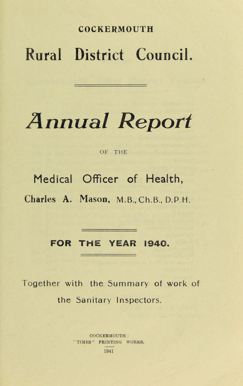 Rural District Council. Annual Report OF THE Medical Officer of Health, Charles A. Mason, M.B., Ch.B., D.P.H. FOR THE YEAR 1940. Together with the Summary of work of the Sanitary Inspectors. COOKERMOUTH : “TIMES’* PRINTING WORKS,