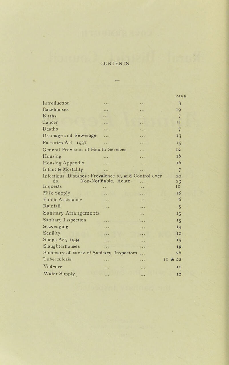 CONTENTS Introduction PAGE 3 Bakehouses ... '9 Births 7 Cancer 11 Deaths 7 Drainage and Sewerage 13 Factories Act, 1937 '5 General Provision of Health Services ... 12 Housing 16 Housing Appendix 16 Infantile Mortality 7 Infectious Diseases : Prevalence of, and Control over 20 do. Non-Notifiable, Acute 23 Inquests ... to Milk Supply 18 Public Assistance 6 Rainfall ... 5 Sanitary Arrangements '3 Sanitary Inspection >5 Scavenging 14 Senility 10 Shops Act, 1934 *5 Slaughterhouses 19 Summary of Work of Sanitary Inspectors 26 Tuberculosis I I ft 22 Violence 10 Water Supply ... 12