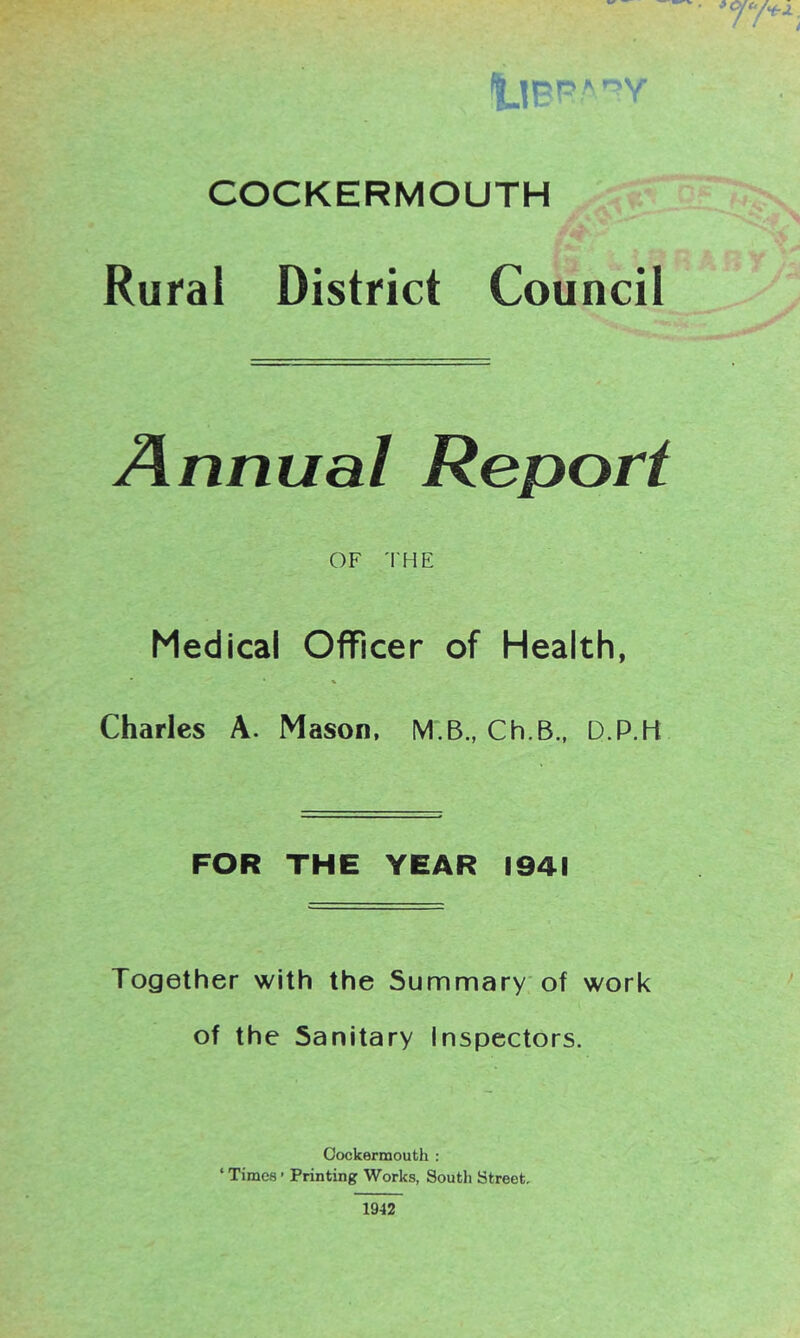 Rural District Council Annual Report OF THE Medical Officer of Health, Charles A. Mason. M.B., Ch.B., D.P.H FOR THE YEAR 1941 Together with the Summary of work of the Sanitary Inspectors. Cockermouth : ‘ Times ’ Printing Works, Soutli Street, 1942