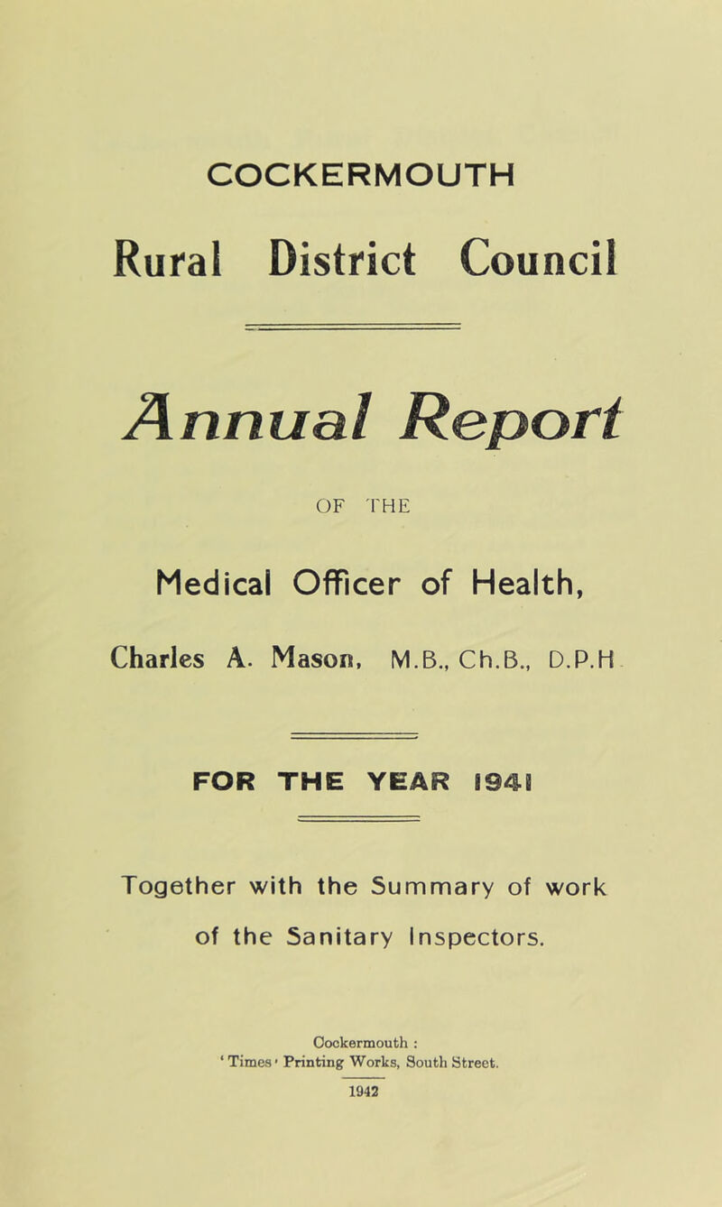 Rural District Council Annual Report OF THE Medical Officer of Health, Charles A. Mason, M.B., Ch.B., D.P.H FOR THE YEAR I94B Together with the Summary of work of the Sanitary inspectors. Oockermouth : ‘ Times' Printing Works, South Street. 1942