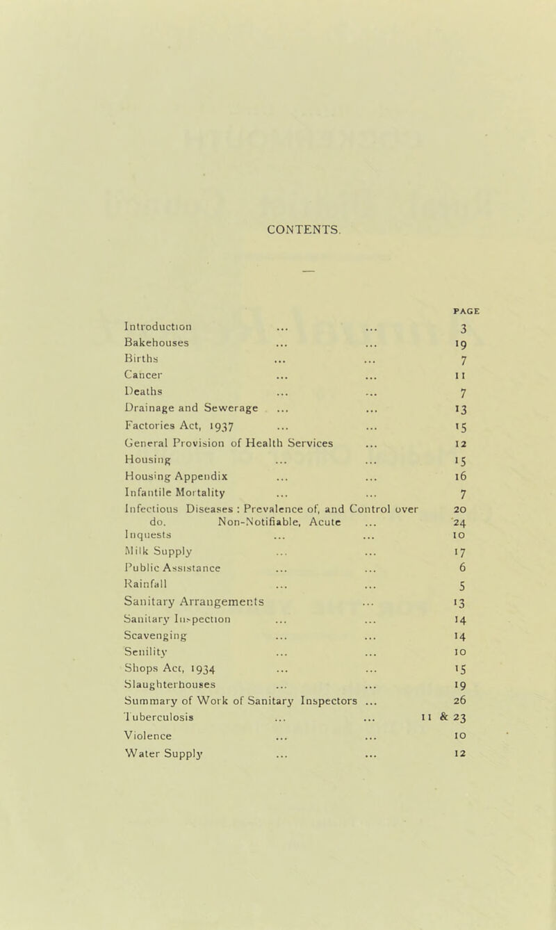 CONTENTS. PAGE Introduction ... ... 3 Bakehouses ... ... 19 Births ... ... 7 Cancer ... ... 11 Deaths ... ... 7 Drainage and Sewerage ... ... 13 Factories Act, 1937 ... ... *5 General Provision of Health Services ... 12 Housing ... ... 15 Housing Appendix ... ... 16 Infantile Mortality ... ... 7 Infectious Diseases : Prevalence of, and Control over 20 do. Non-Notifiable, Acute ... '24 Inquests ... ... to Milk Supply ... ... 17 Public Assistance ... ... 6 Rainfall ... ... 5 Sanitary Arrangements ... 13 Sanitary lii.-pection ... ... 14 Scavenging ... ... 14 Senility ... ... 10 Shops Act, 1934 ... ... 15 Slaughterhouses ... ... 19 Summary of Work of Sanitary' Inspectors ... 26 Tuberculosis ... ... 11 & 23 Violence ... ... to Water Supply ... ... 12