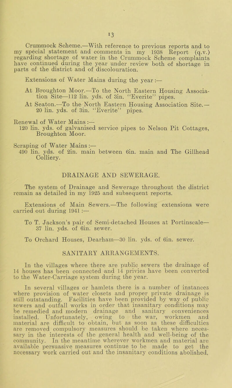 Crummock Scheme.—With reference to previous reports and to my special statement and comments in my 1938 Report (q.v.) regarding shortage of water in the Crummock Scheme complaints have continued during the year under review both of shortage in parts of the district and of discolouration. Extensions of Water Mains during the year:— At Broughton Moor.—To the North Eastern Housing Associa- tion Site—112 lin. yds. of 3in. “Everite” pipes. At Seaton.—To the North Eastern Housing Association Site.— 20 lin. yds. of 3in. “Everite’’ pipes. Renewal of Water Mains :— 120 lin. yds. of galvanised service pipes to Nelson Pit Cottages, Broughton Moor. Scraping of Water Mains :— 490 lin. yds. of 2in. main between 6in. main and The Gillhead Colliery. DRAINAGE AND SEWERAGE. The system of Drainage and Sewerage throughout the district remain as detailed in my 1925 and subsequent reports. Extensions of Main Sewers.—The following extensions were carried out during 1941 :— To T. Jackson’s pair of Semi-detached Houses at Portinscale— 37 lin. yds. of 6in. sewer. To Orchard Houses, Dearham—30 lin. yds. of 6in. sewer. SANITARY ARRANGEMENTS. In the villages where there are public seAvers the drainage of 14 houses has been connected and 14 privies have been converted to the Water-Carriage system during the year. In several villages or hamlets there is a number of instances where provision of water closets and proper private drainage is still outstanding. Facilities have been provided by way of public sewers and outfall works in order that insanitary conditions may be remedied and modern drainage and sanitary conveniences installed. Unfortunately, owing to the war, workmen and material are difficult to obtain, but as soon as these difficulties are removed compulsory measures should be taken where neces- sary in the interests of the general health and well-being of the community. In the meantime wherever workmen and material are available persuasive measures continue to be made to get the necessary work carried out and the insanitary conditions abolished.