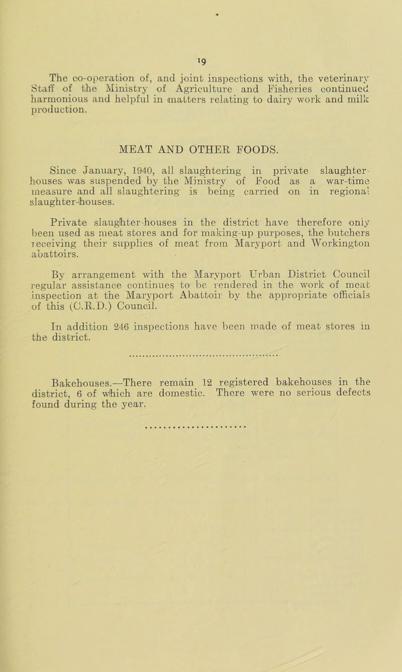 •9 The co-operation of, and joint inspections with, the veterinary Staff of the Ministry of Agriculture and Fisheries continued harmonious and helpful in matters relating to dairy work and milk l^roduction. MEAT AND OTHER FOODS. Since January, 1940, all slaughtering in private slaughter- houses was suspended by the Ministry of Food as a war-time measure and all slaughtering is being carried on in regional slaughter-houses. Private slaughter-houses in the district have therefore only been used as meat stores and for making-up purposes, the butchers receiving their supplies of meat from Mary port and Workington abattoirs. By arrangement with the Maryport Urban District Council regular assistance continues to be rendered in the work of meat inspection at the Maryport Abattoir by the appropriate officials of this (C.R.D.) Council. In addition 246 inspections have been made of meat stores in the district. Bakehouses.—There remain 12 registered bakehouses in the district, 6 of wlhich are domestic. There were no serious defects found during the year.