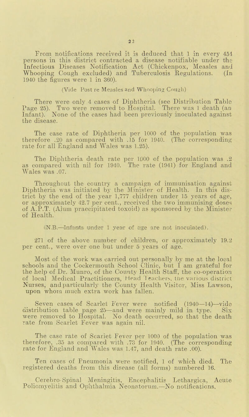From notifications received it is deduced that ] in every 451 persons in this district contracted a disease notifiable under the Infectious Diseases Notification Act (Chickenpox, Measles and Whooping Cough excluded) and Tuberculosis Regulations. (In 1940 the figures were 1 in 360). (Vide Post re Measles and Wlinojjing Cnuah) There were only 4 cases of Diphtheria (see Distribution Table Page 25). Two were removed to Hospital. There was 1 death (an Infant). None of the cases had been previously inoculated against the disease. The case rate of Diphtheria per 1000 of the population was therefore .20 as compared with .15 for 1940. (The corresponding rate for all England and Wales was 1.25). The Diphtheria death rate per 1000 of the population was .2 as compared with nil for 1940. The rate (1941) for England and Wales was .07. Throughout the country a campaign of immunisation against Diphtheria was initiated by the Minister of Health. In this dis- trict by the end of the year 1,777 children under 15 years of age, or approxiiinately 42.7 per cent., received the two immunising doses of A.P.T. (Alum praecipitated toxoid) as sponsored by the Minister of Health. I'N.B.—I/nfiaoitS' und'eT 1 year of aije are not ino.culaited). 271 of the above number of children, or approximately 19.2 per cent., were over one but under 5 years of age. Most of the work was carried out personally by me at the local schools and the Cockermouth School Clinic, but I am grateful for the help of Dr. Munro, of the County Health Staff, the co-operatioji of local Medical Practitioners, Head 'I eacliers, llie various district Nurses, and particularly the County Health Visitor, Miss Lawson, upon whom much extra work has fallen. Seven cases of Scarlet k'ever were notified (1940—14)—vide distribution table page 25—and were mainly mild in type. Six were removed to Hospital. No death occurred, so that the death rate from Scarlet Fever was again nil. The case rate of Scarlet Fever per 1000 of the population was therefore, .35 as compared with .73 for 1940. (The corresponding rate for England and Wales was 1.47, and death rate .00). Ten cases of Pneumonia were notified, 1 of which died. The registered deaths from this disease (all forms) numbered 16. Cerebro-Spinal Meningitis, Encephalitis Lethargica, Acute Poliomyelitis and Ophthalmia Neonatorum.-—No notifications.