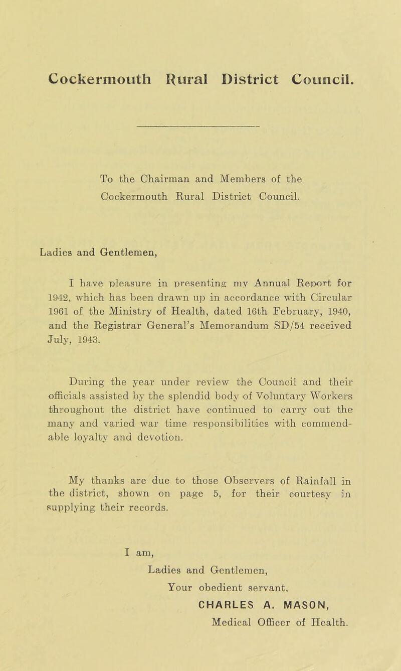 Cockermouth Rural District Council. To the Chairman and Members of the Cockermouth Rural District Council. Ladies and Gentlemen, I have pleasure in presenting my Annual Report for 1942, which has been drawn up in accordance with Circular 1961 of the Ministry of Health, dated 16th February, 1940, and the Registrar General’s Memorandum SD/54 received July, 1943. During the year under review the Council and their officials assisted by the splendid body of Voluntary Workers throughout the district have continued to carry out the many and varied war time responsibilities with commend- able loyalty and devotion. My thanks are due to those Observers of Rainfall in the district, shown on page 5, for their courtesy in supplying their records. I am, Ladies and Gentlemen, Your obedient servant. CHARLES A. MASON, Medical Officer of Health.