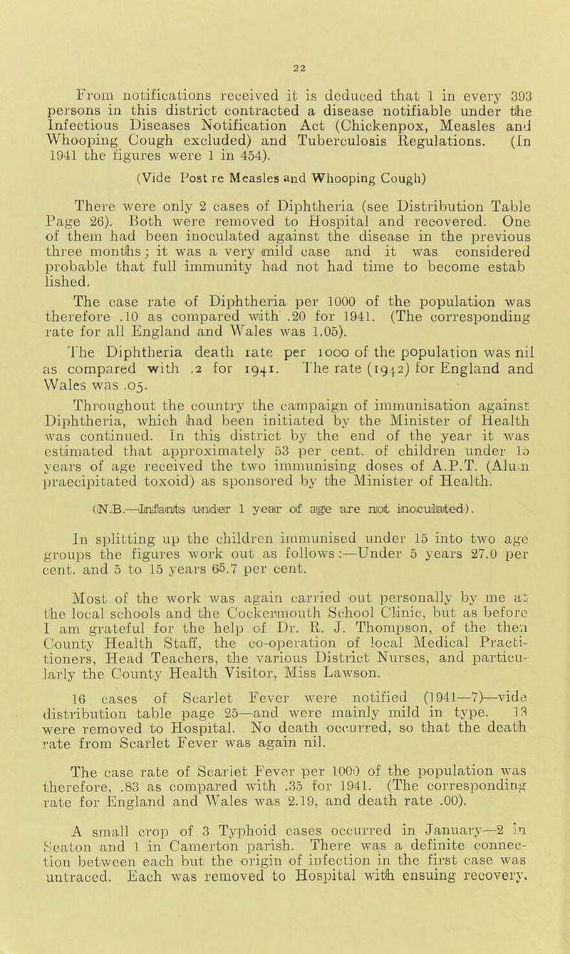 From notifications received it is deduced that 1 in every 393 persons in this district contracted a disease notifiable under tihe Infectious Diseases Notification Act (Chickenpox, Measles and Whooping Cough excluded) and Tuberculosis Regulations. (In 1941 the figures were 1 in 454). (Vide Post re Measles and Whooping Cough) There were only 2 cases of Diphtheria (see Distribution Table Page 26). Both were removed to Hospital and recovered. One of them had been inoculated against the disease in the previous three months; it was a very mild case and it wras considered probable that full immunity had not had time to become estab lished. The case rate of Diphtheria per 1000 of the population was therefore .10 as compared with .20 for 1941. (The corresponding rate for all England and Wales was 1.05). The Diphtheria death rate per 1000 of the population was nil as compared with .2 for 1941. The rate (1942) for England and Wales was .05. Throughout the country the campaign of immunisation against Diphtheria, which had been initiated by the Minister of Health was continued. In this district by the end of the year it was estimated that approximately 53 per cent, of children under lo years of age received the two immunising doses of A.P.T. (Alum praecipitated toxoid) as sponsored by the Minister of Health. (IN.B.—tLniflamrtis under 1 year of a@e are ruoit inoculated). In splitting up the children immunised under 15 into two age groups the figures work out as follows:—Under 5 years 27.0 per cent, and 5 to 15 years 65.7 per cent. Most of the work was again carried out personally by me at the local schools and the Cockermouth School Clinic, but as before I am grateful for the help of Dr. It. J. Thompson, of the then County Health Staff, the co-operation of local Medical Practi- tioners, Head Teachers, the various District Nurses, and particu- larly the County Health Visitor, Miss Lawson. 16 cases of Scarlet Fever were notified (1941—7)—vide distribution table page 25—and were mainly mild in type. 13 were removed to Hospital. No death occurred, so that the death rate from Scarlet Fever was again nil. The case rate of Scarlet Fever per 1009 of the population was therefore, .83 as compared with .35 for 1941. (The corresponding rate for England and Wales was 2.19, and death rate .00). A small crop of 3 Typhoid cases occurred in January—2 in Seaton and 1 in Camerton parish. There was a definite connec- tion between each but the origin of infection in the first case was untraced. Each was removed to Hospital with ensuing recovery.