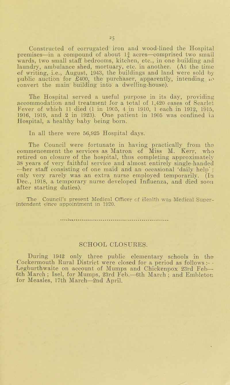 Constructed of corrugated iron and wood-lined the Hospital premises—in a compound of about If acres—comprised two small wards, two small staff bedrooms, kitchen, etc., in one building and laundry, ambulance shed, mortuary, etc. in another. (At the time of writing, i.e., August, 1943, the buildings and land were sold by public auction for £400, the purchaser, apparently, intending to convert the main building into a dwelling-house). The Hospital served a useful purpose in its day, providing accommodation and treatment for a total of 1,420 cases of Scarlet Fever of which 11 died (1 in 1905, 4 in 1910, 1 each in 1912, 1915, 1916, 1919, and 2 in 1923). One patient in 1905 was confined in Hospital, a healthy baby being born. In all there were 56,925 Hospital days. The Council were fortunate in having practically from the commencement the services as Matron of Miss M. Kerr, who retired on closure of the hospital, thus completing approximately 38 years of very faithful service and almost entirely single-handed —her staff consisting of one maid and an occasional ‘daily help' : only very rarely was an extra nurse employed temporarily. (In Dec., 1918, a temporary nurse developed Influenza, and died soon after starting duties). The Council’s present Medical Officer of Health was Medical Super- intendent since appointment in 1920. SCHOOL CLOSURES. During 1942 only three public elementary schools in the Cockermouth Rural District were closed for a period as follows - Legburthwaite on account of Mumps and Chickenpox 23rd Feb— 6th March ; Isel, for Mumps, 23rd Feb.— 6th March ; and Embleton for Measles, 17th March—2nd April.